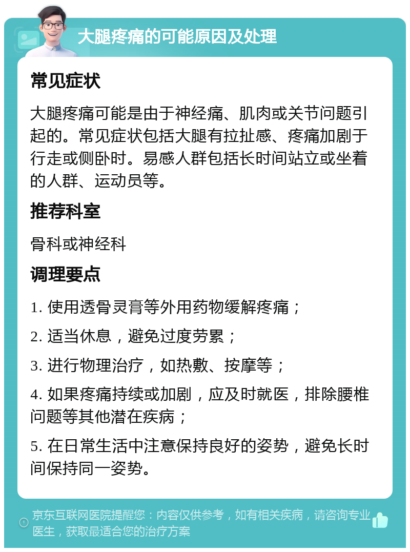 大腿疼痛的可能原因及处理 常见症状 大腿疼痛可能是由于神经痛、肌肉或关节问题引起的。常见症状包括大腿有拉扯感、疼痛加剧于行走或侧卧时。易感人群包括长时间站立或坐着的人群、运动员等。 推荐科室 骨科或神经科 调理要点 1. 使用透骨灵膏等外用药物缓解疼痛； 2. 适当休息，避免过度劳累； 3. 进行物理治疗，如热敷、按摩等； 4. 如果疼痛持续或加剧，应及时就医，排除腰椎问题等其他潜在疾病； 5. 在日常生活中注意保持良好的姿势，避免长时间保持同一姿势。