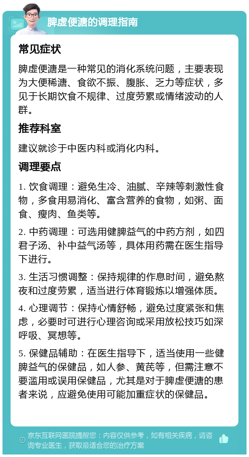 脾虚便溏的调理指南 常见症状 脾虚便溏是一种常见的消化系统问题，主要表现为大便稀溏、食欲不振、腹胀、乏力等症状，多见于长期饮食不规律、过度劳累或情绪波动的人群。 推荐科室 建议就诊于中医内科或消化内科。 调理要点 1. 饮食调理：避免生冷、油腻、辛辣等刺激性食物，多食用易消化、富含营养的食物，如粥、面食、瘦肉、鱼类等。 2. 中药调理：可选用健脾益气的中药方剂，如四君子汤、补中益气汤等，具体用药需在医生指导下进行。 3. 生活习惯调整：保持规律的作息时间，避免熬夜和过度劳累，适当进行体育锻炼以增强体质。 4. 心理调节：保持心情舒畅，避免过度紧张和焦虑，必要时可进行心理咨询或采用放松技巧如深呼吸、冥想等。 5. 保健品辅助：在医生指导下，适当使用一些健脾益气的保健品，如人参、黄芪等，但需注意不要滥用或误用保健品，尤其是对于脾虚便溏的患者来说，应避免使用可能加重症状的保健品。