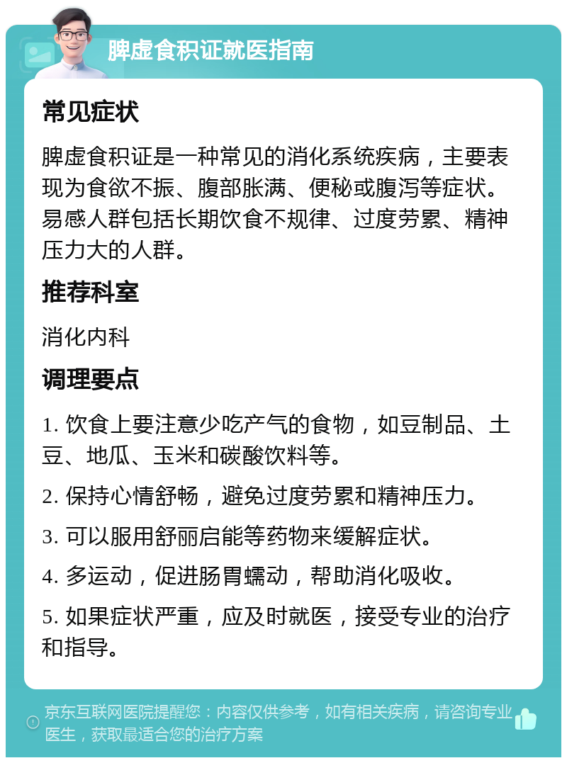 脾虚食积证就医指南 常见症状 脾虚食积证是一种常见的消化系统疾病，主要表现为食欲不振、腹部胀满、便秘或腹泻等症状。易感人群包括长期饮食不规律、过度劳累、精神压力大的人群。 推荐科室 消化内科 调理要点 1. 饮食上要注意少吃产气的食物，如豆制品、土豆、地瓜、玉米和碳酸饮料等。 2. 保持心情舒畅，避免过度劳累和精神压力。 3. 可以服用舒丽启能等药物来缓解症状。 4. 多运动，促进肠胃蠕动，帮助消化吸收。 5. 如果症状严重，应及时就医，接受专业的治疗和指导。