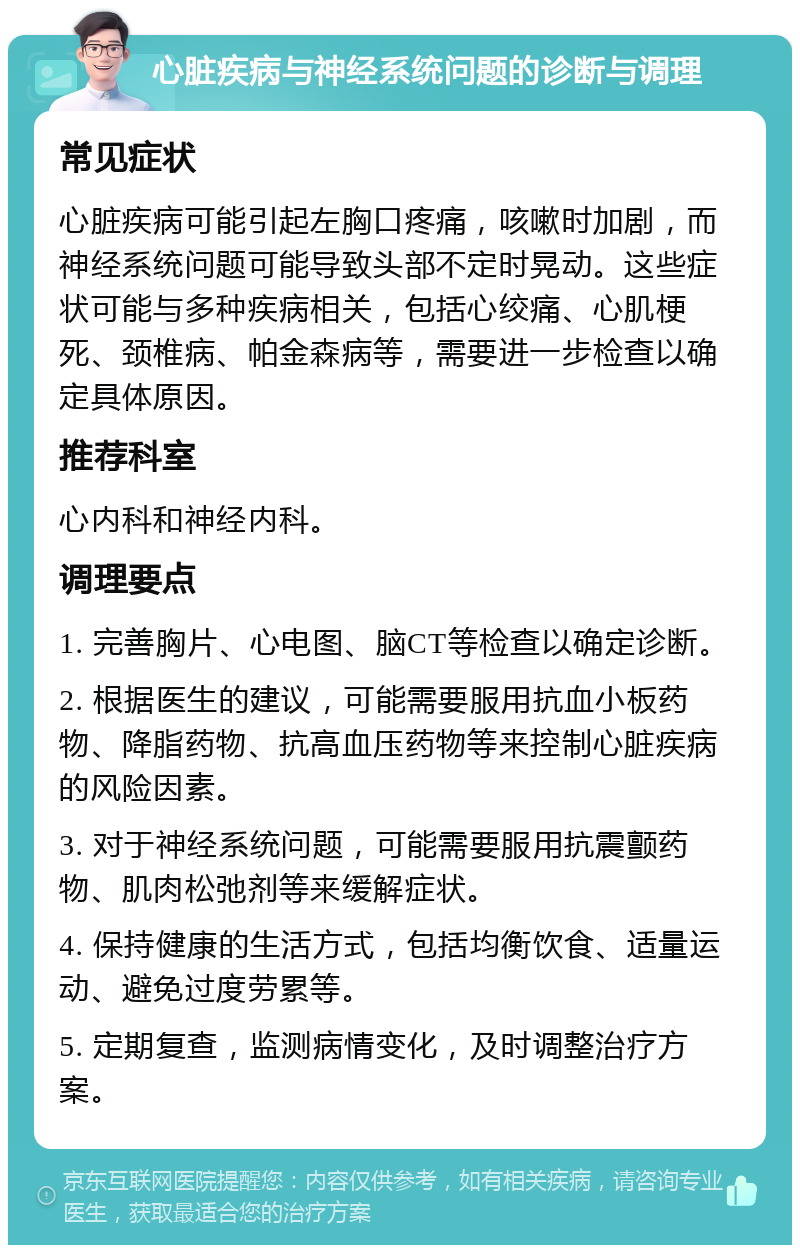 心脏疾病与神经系统问题的诊断与调理 常见症状 心脏疾病可能引起左胸口疼痛，咳嗽时加剧，而神经系统问题可能导致头部不定时晃动。这些症状可能与多种疾病相关，包括心绞痛、心肌梗死、颈椎病、帕金森病等，需要进一步检查以确定具体原因。 推荐科室 心内科和神经内科。 调理要点 1. 完善胸片、心电图、脑CT等检查以确定诊断。 2. 根据医生的建议，可能需要服用抗血小板药物、降脂药物、抗高血压药物等来控制心脏疾病的风险因素。 3. 对于神经系统问题，可能需要服用抗震颤药物、肌肉松弛剂等来缓解症状。 4. 保持健康的生活方式，包括均衡饮食、适量运动、避免过度劳累等。 5. 定期复查，监测病情变化，及时调整治疗方案。