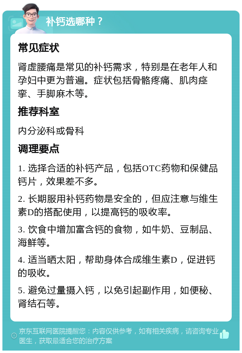 补钙选哪种？ 常见症状 肾虚腰痛是常见的补钙需求，特别是在老年人和孕妇中更为普遍。症状包括骨骼疼痛、肌肉痉挛、手脚麻木等。 推荐科室 内分泌科或骨科 调理要点 1. 选择合适的补钙产品，包括OTC药物和保健品钙片，效果差不多。 2. 长期服用补钙药物是安全的，但应注意与维生素D的搭配使用，以提高钙的吸收率。 3. 饮食中增加富含钙的食物，如牛奶、豆制品、海鲜等。 4. 适当晒太阳，帮助身体合成维生素D，促进钙的吸收。 5. 避免过量摄入钙，以免引起副作用，如便秘、肾结石等。