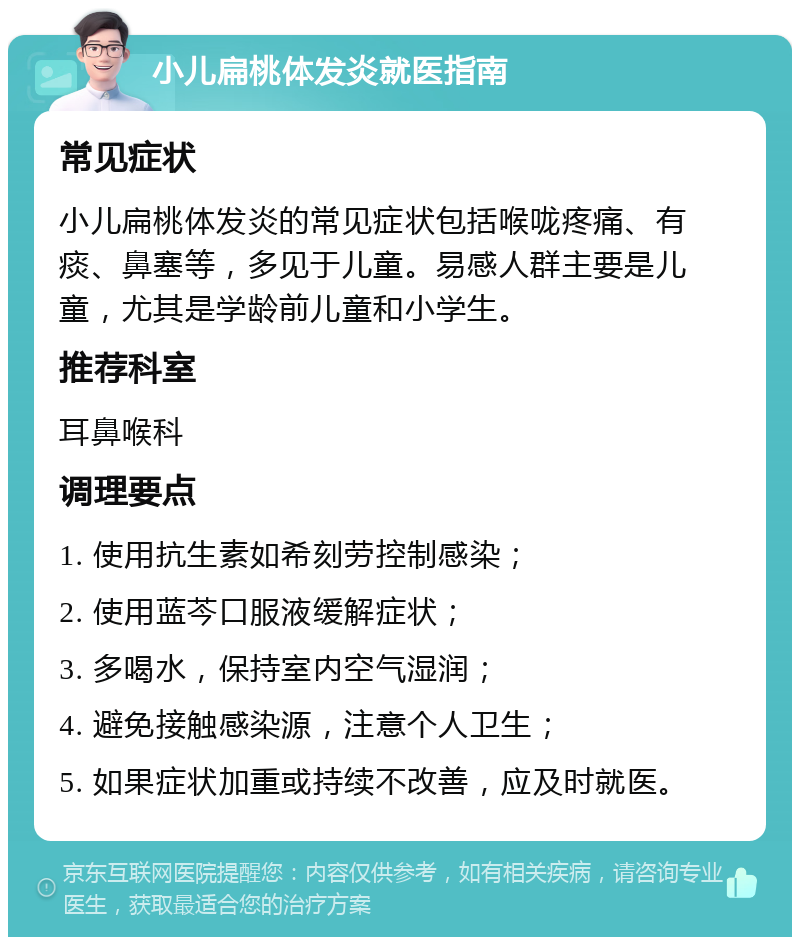 小儿扁桃体发炎就医指南 常见症状 小儿扁桃体发炎的常见症状包括喉咙疼痛、有痰、鼻塞等，多见于儿童。易感人群主要是儿童，尤其是学龄前儿童和小学生。 推荐科室 耳鼻喉科 调理要点 1. 使用抗生素如希刻劳控制感染； 2. 使用蓝芩口服液缓解症状； 3. 多喝水，保持室内空气湿润； 4. 避免接触感染源，注意个人卫生； 5. 如果症状加重或持续不改善，应及时就医。