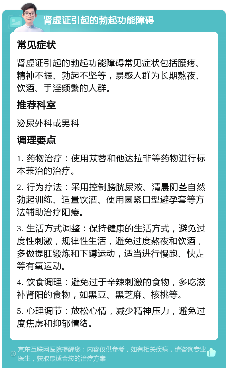 肾虚证引起的勃起功能障碍 常见症状 肾虚证引起的勃起功能障碍常见症状包括腰疼、精神不振、勃起不坚等，易感人群为长期熬夜、饮酒、手淫频繁的人群。 推荐科室 泌尿外科或男科 调理要点 1. 药物治疗：使用苁蓉和他达拉非等药物进行标本兼治的治疗。 2. 行为疗法：采用控制膀胱尿液、清晨阴茎自然勃起训练、适量饮酒、使用圆紧口型避孕套等方法辅助治疗阳痿。 3. 生活方式调整：保持健康的生活方式，避免过度性刺激，规律性生活，避免过度熬夜和饮酒，多做提肛锻炼和下蹲运动，适当进行慢跑、快走等有氧运动。 4. 饮食调理：避免过于辛辣刺激的食物，多吃滋补肾阳的食物，如黑豆、黑芝麻、核桃等。 5. 心理调节：放松心情，减少精神压力，避免过度焦虑和抑郁情绪。