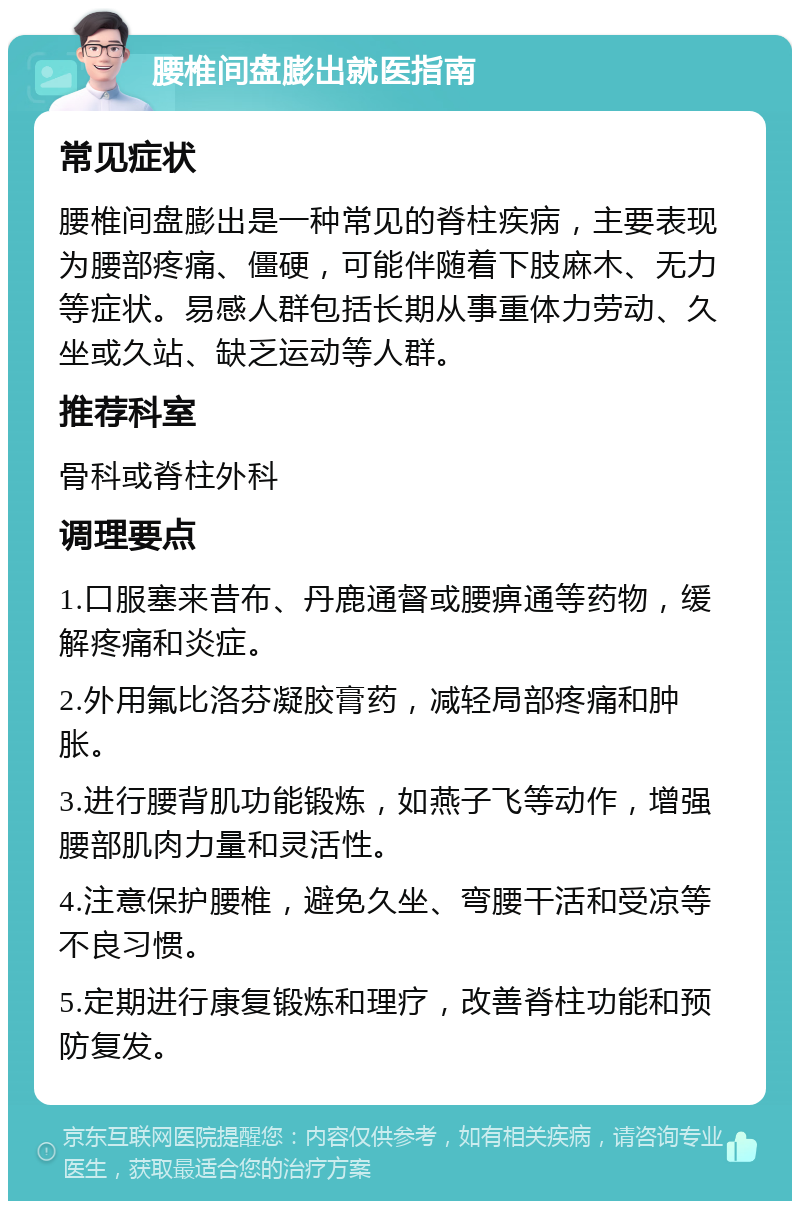 腰椎间盘膨出就医指南 常见症状 腰椎间盘膨出是一种常见的脊柱疾病，主要表现为腰部疼痛、僵硬，可能伴随着下肢麻木、无力等症状。易感人群包括长期从事重体力劳动、久坐或久站、缺乏运动等人群。 推荐科室 骨科或脊柱外科 调理要点 1.口服塞来昔布、丹鹿通督或腰痹通等药物，缓解疼痛和炎症。 2.外用氟比洛芬凝胶膏药，减轻局部疼痛和肿胀。 3.进行腰背肌功能锻炼，如燕子飞等动作，增强腰部肌肉力量和灵活性。 4.注意保护腰椎，避免久坐、弯腰干活和受凉等不良习惯。 5.定期进行康复锻炼和理疗，改善脊柱功能和预防复发。