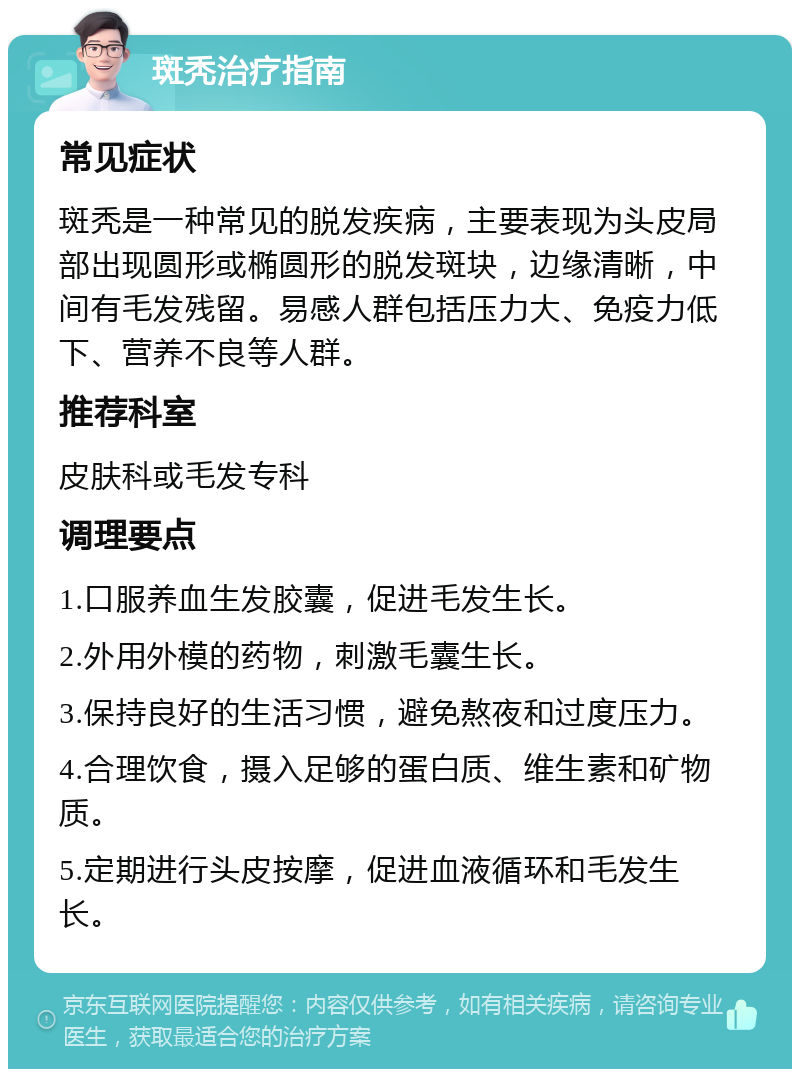 斑秃治疗指南 常见症状 斑秃是一种常见的脱发疾病，主要表现为头皮局部出现圆形或椭圆形的脱发斑块，边缘清晰，中间有毛发残留。易感人群包括压力大、免疫力低下、营养不良等人群。 推荐科室 皮肤科或毛发专科 调理要点 1.口服养血生发胶囊，促进毛发生长。 2.外用外模的药物，刺激毛囊生长。 3.保持良好的生活习惯，避免熬夜和过度压力。 4.合理饮食，摄入足够的蛋白质、维生素和矿物质。 5.定期进行头皮按摩，促进血液循环和毛发生长。