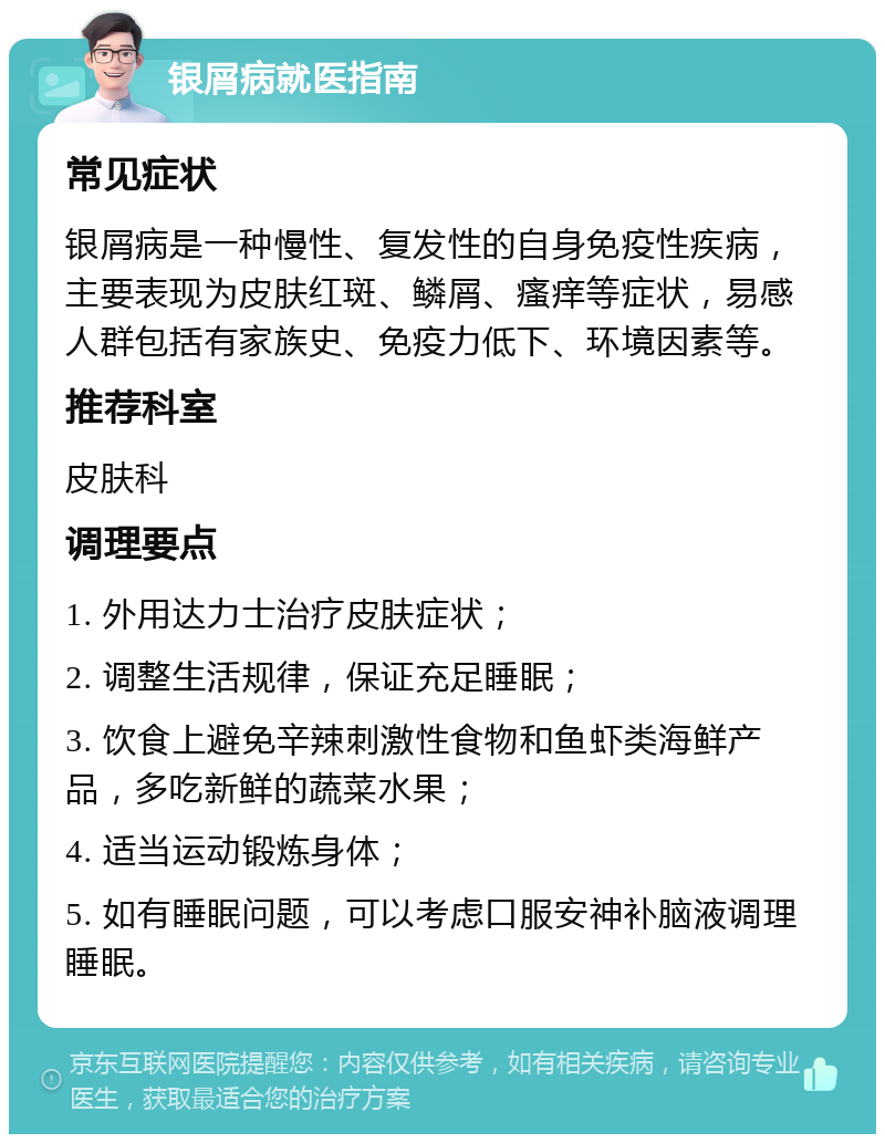 银屑病就医指南 常见症状 银屑病是一种慢性、复发性的自身免疫性疾病，主要表现为皮肤红斑、鳞屑、瘙痒等症状，易感人群包括有家族史、免疫力低下、环境因素等。 推荐科室 皮肤科 调理要点 1. 外用达力士治疗皮肤症状； 2. 调整生活规律，保证充足睡眠； 3. 饮食上避免辛辣刺激性食物和鱼虾类海鲜产品，多吃新鲜的蔬菜水果； 4. 适当运动锻炼身体； 5. 如有睡眠问题，可以考虑口服安神补脑液调理睡眠。