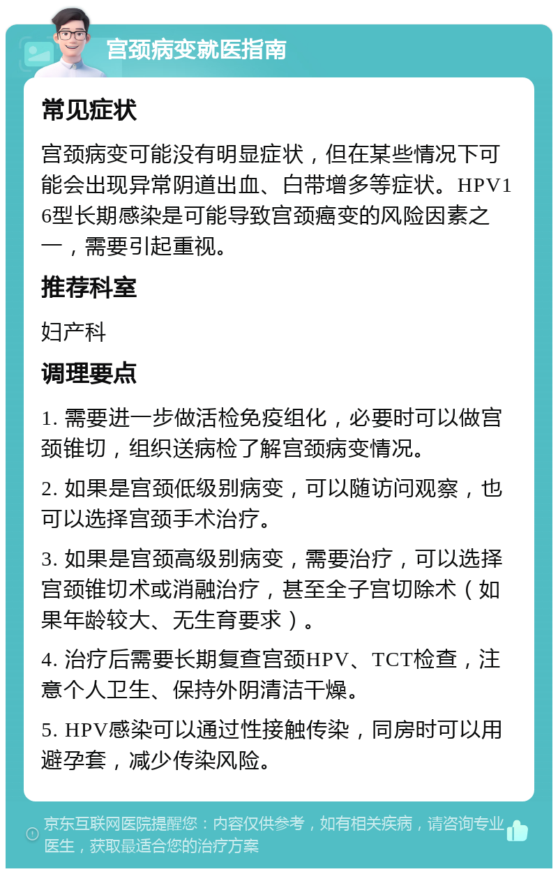 宫颈病变就医指南 常见症状 宫颈病变可能没有明显症状，但在某些情况下可能会出现异常阴道出血、白带增多等症状。HPV16型长期感染是可能导致宫颈癌变的风险因素之一，需要引起重视。 推荐科室 妇产科 调理要点 1. 需要进一步做活检免疫组化，必要时可以做宫颈锥切，组织送病检了解宫颈病变情况。 2. 如果是宫颈低级别病变，可以随访问观察，也可以选择宫颈手术治疗。 3. 如果是宫颈高级别病变，需要治疗，可以选择宫颈锥切术或消融治疗，甚至全子宫切除术（如果年龄较大、无生育要求）。 4. 治疗后需要长期复查宫颈HPV、TCT检查，注意个人卫生、保持外阴清洁干燥。 5. HPV感染可以通过性接触传染，同房时可以用避孕套，减少传染风险。