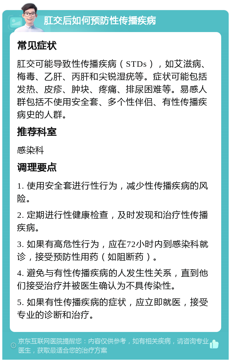 肛交后如何预防性传播疾病 常见症状 肛交可能导致性传播疾病（STDs），如艾滋病、梅毒、乙肝、丙肝和尖锐湿疣等。症状可能包括发热、皮疹、肿块、疼痛、排尿困难等。易感人群包括不使用安全套、多个性伴侣、有性传播疾病史的人群。 推荐科室 感染科 调理要点 1. 使用安全套进行性行为，减少性传播疾病的风险。 2. 定期进行性健康检查，及时发现和治疗性传播疾病。 3. 如果有高危性行为，应在72小时内到感染科就诊，接受预防性用药（如阻断药）。 4. 避免与有性传播疾病的人发生性关系，直到他们接受治疗并被医生确认为不具传染性。 5. 如果有性传播疾病的症状，应立即就医，接受专业的诊断和治疗。