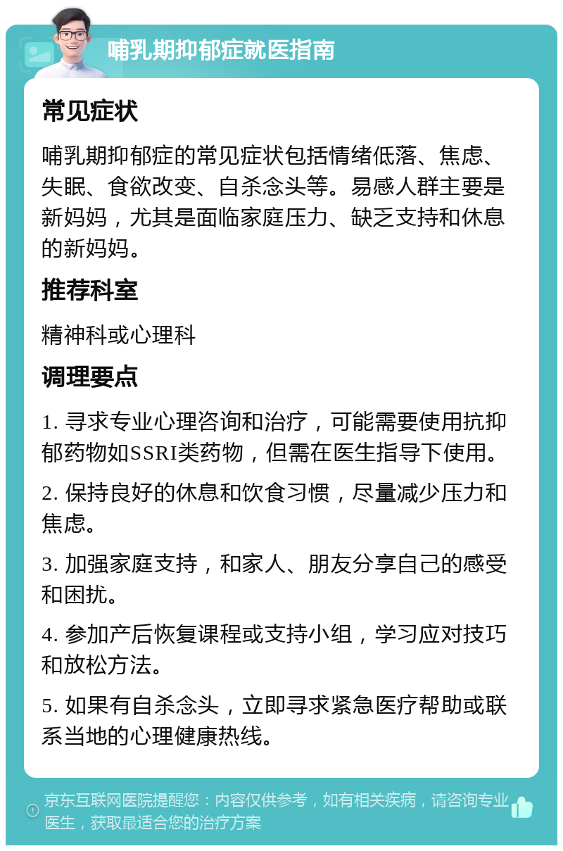 哺乳期抑郁症就医指南 常见症状 哺乳期抑郁症的常见症状包括情绪低落、焦虑、失眠、食欲改变、自杀念头等。易感人群主要是新妈妈，尤其是面临家庭压力、缺乏支持和休息的新妈妈。 推荐科室 精神科或心理科 调理要点 1. 寻求专业心理咨询和治疗，可能需要使用抗抑郁药物如SSRI类药物，但需在医生指导下使用。 2. 保持良好的休息和饮食习惯，尽量减少压力和焦虑。 3. 加强家庭支持，和家人、朋友分享自己的感受和困扰。 4. 参加产后恢复课程或支持小组，学习应对技巧和放松方法。 5. 如果有自杀念头，立即寻求紧急医疗帮助或联系当地的心理健康热线。