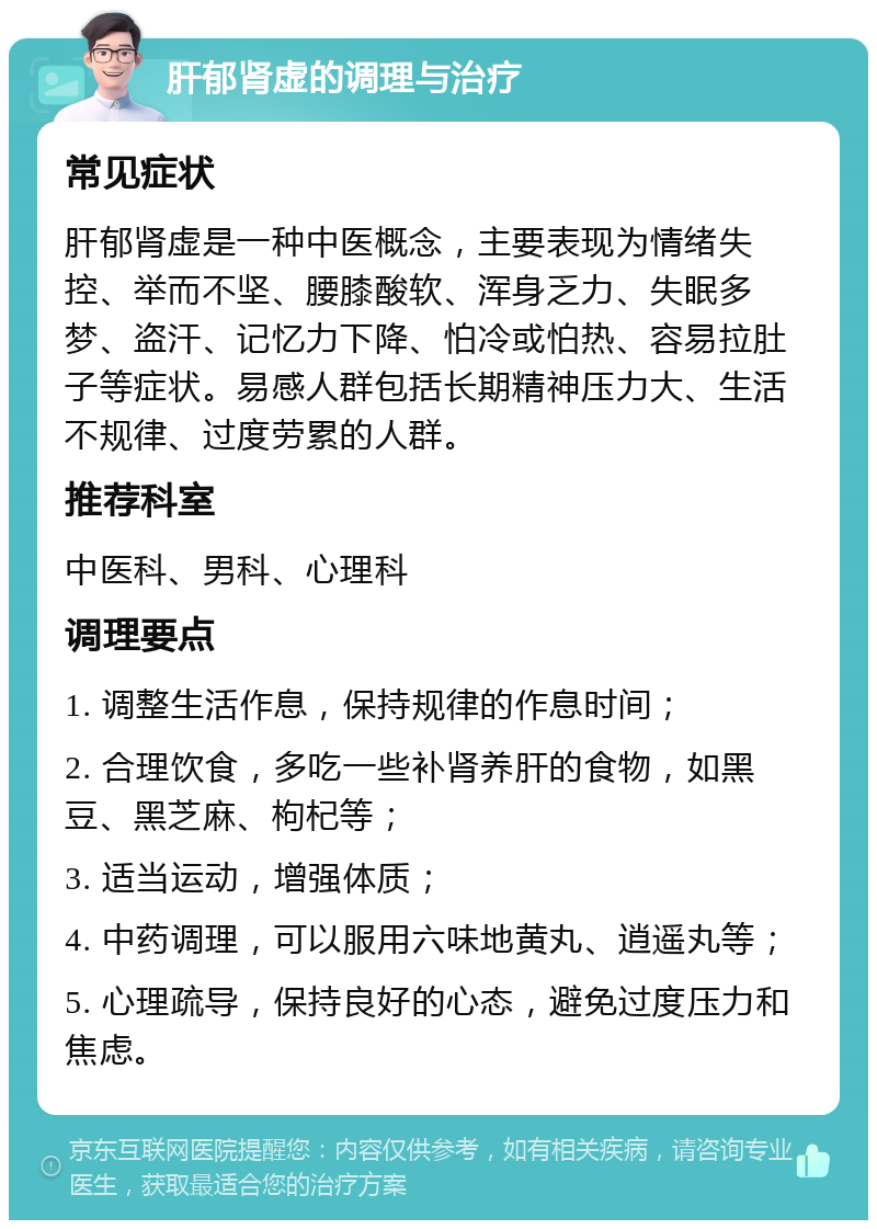 肝郁肾虚的调理与治疗 常见症状 肝郁肾虚是一种中医概念，主要表现为情绪失控、举而不坚、腰膝酸软、浑身乏力、失眠多梦、盗汗、记忆力下降、怕冷或怕热、容易拉肚子等症状。易感人群包括长期精神压力大、生活不规律、过度劳累的人群。 推荐科室 中医科、男科、心理科 调理要点 1. 调整生活作息，保持规律的作息时间； 2. 合理饮食，多吃一些补肾养肝的食物，如黑豆、黑芝麻、枸杞等； 3. 适当运动，增强体质； 4. 中药调理，可以服用六味地黄丸、逍遥丸等； 5. 心理疏导，保持良好的心态，避免过度压力和焦虑。