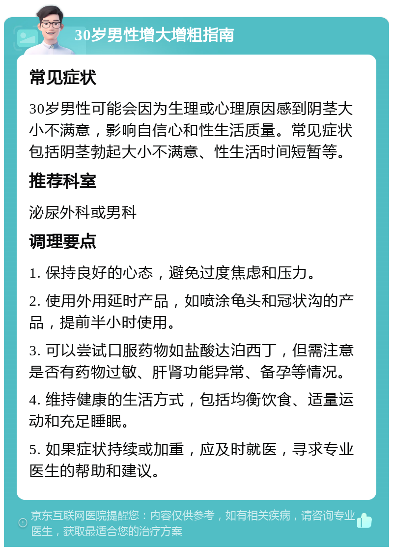 30岁男性增大增粗指南 常见症状 30岁男性可能会因为生理或心理原因感到阴茎大小不满意，影响自信心和性生活质量。常见症状包括阴茎勃起大小不满意、性生活时间短暂等。 推荐科室 泌尿外科或男科 调理要点 1. 保持良好的心态，避免过度焦虑和压力。 2. 使用外用延时产品，如喷涂龟头和冠状沟的产品，提前半小时使用。 3. 可以尝试口服药物如盐酸达泊西丁，但需注意是否有药物过敏、肝肾功能异常、备孕等情况。 4. 维持健康的生活方式，包括均衡饮食、适量运动和充足睡眠。 5. 如果症状持续或加重，应及时就医，寻求专业医生的帮助和建议。