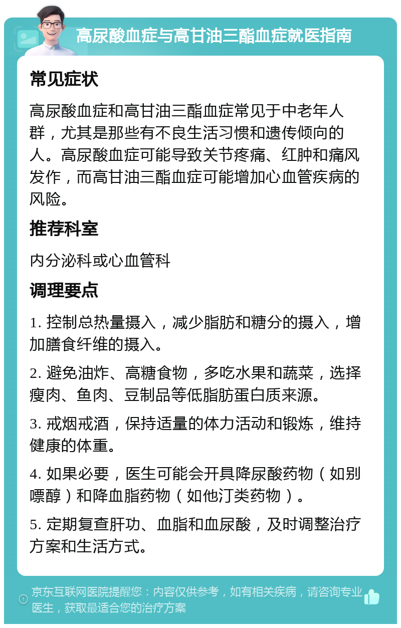 高尿酸血症与高甘油三酯血症就医指南 常见症状 高尿酸血症和高甘油三酯血症常见于中老年人群，尤其是那些有不良生活习惯和遗传倾向的人。高尿酸血症可能导致关节疼痛、红肿和痛风发作，而高甘油三酯血症可能增加心血管疾病的风险。 推荐科室 内分泌科或心血管科 调理要点 1. 控制总热量摄入，减少脂肪和糖分的摄入，增加膳食纤维的摄入。 2. 避免油炸、高糖食物，多吃水果和蔬菜，选择瘦肉、鱼肉、豆制品等低脂肪蛋白质来源。 3. 戒烟戒酒，保持适量的体力活动和锻炼，维持健康的体重。 4. 如果必要，医生可能会开具降尿酸药物（如别嘌醇）和降血脂药物（如他汀类药物）。 5. 定期复查肝功、血脂和血尿酸，及时调整治疗方案和生活方式。