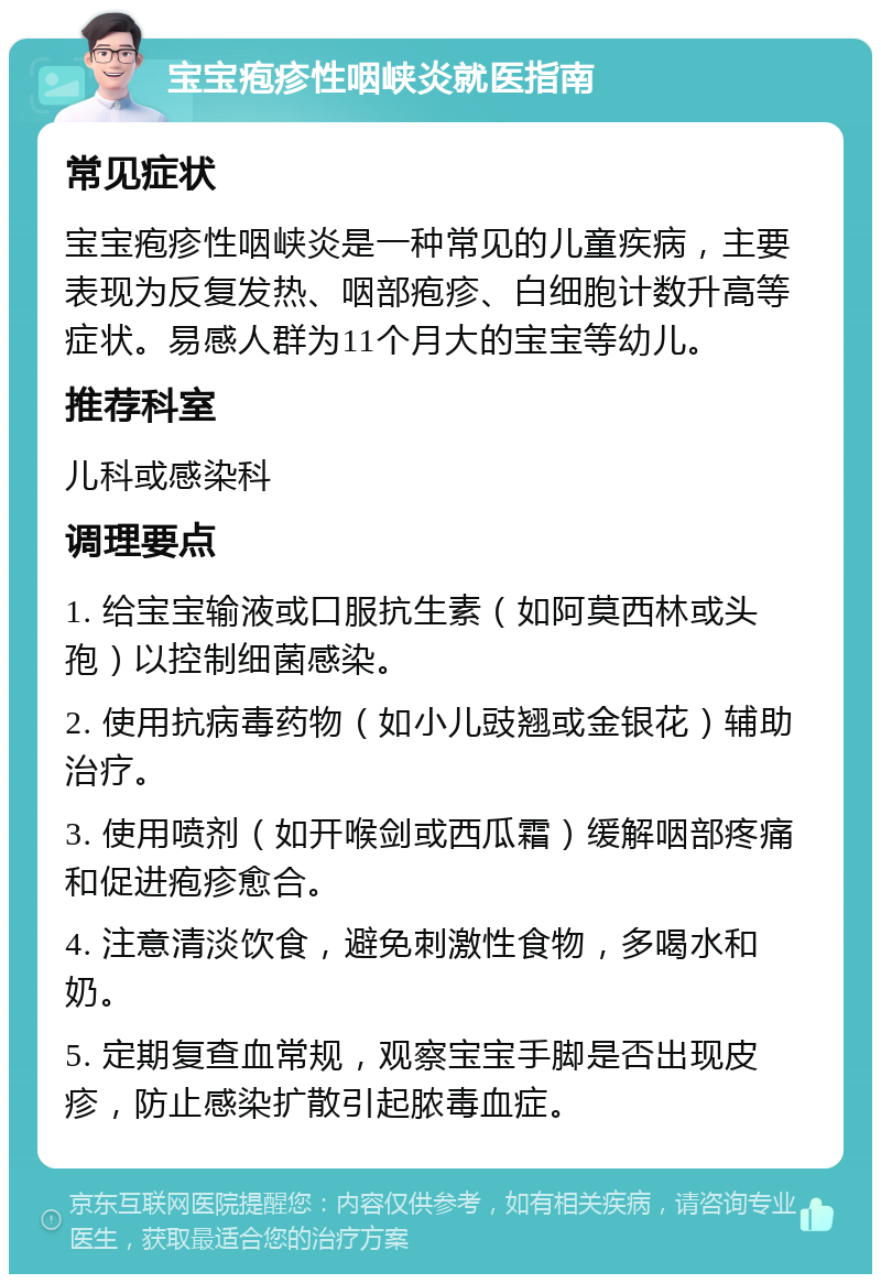 宝宝疱疹性咽峡炎就医指南 常见症状 宝宝疱疹性咽峡炎是一种常见的儿童疾病，主要表现为反复发热、咽部疱疹、白细胞计数升高等症状。易感人群为11个月大的宝宝等幼儿。 推荐科室 儿科或感染科 调理要点 1. 给宝宝输液或口服抗生素（如阿莫西林或头孢）以控制细菌感染。 2. 使用抗病毒药物（如小儿豉翘或金银花）辅助治疗。 3. 使用喷剂（如开喉剑或西瓜霜）缓解咽部疼痛和促进疱疹愈合。 4. 注意清淡饮食，避免刺激性食物，多喝水和奶。 5. 定期复查血常规，观察宝宝手脚是否出现皮疹，防止感染扩散引起脓毒血症。