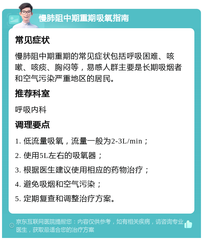 慢肺阻中期重期吸氧指南 常见症状 慢肺阻中期重期的常见症状包括呼吸困难、咳嗽、咳痰、胸闷等，易感人群主要是长期吸烟者和空气污染严重地区的居民。 推荐科室 呼吸内科 调理要点 1. 低流量吸氧，流量一般为2-3L/min； 2. 使用5L左右的吸氧器； 3. 根据医生建议使用相应的药物治疗； 4. 避免吸烟和空气污染； 5. 定期复查和调整治疗方案。