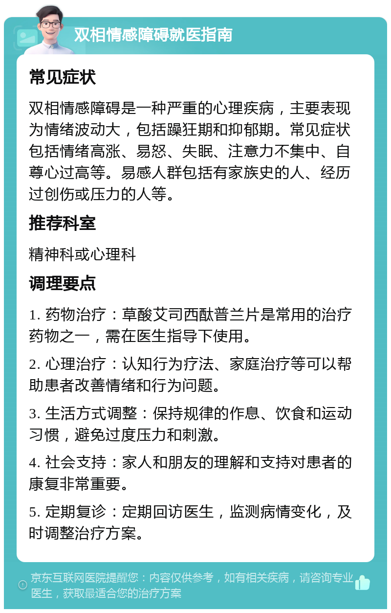 双相情感障碍就医指南 常见症状 双相情感障碍是一种严重的心理疾病，主要表现为情绪波动大，包括躁狂期和抑郁期。常见症状包括情绪高涨、易怒、失眠、注意力不集中、自尊心过高等。易感人群包括有家族史的人、经历过创伤或压力的人等。 推荐科室 精神科或心理科 调理要点 1. 药物治疗：草酸艾司西酞普兰片是常用的治疗药物之一，需在医生指导下使用。 2. 心理治疗：认知行为疗法、家庭治疗等可以帮助患者改善情绪和行为问题。 3. 生活方式调整：保持规律的作息、饮食和运动习惯，避免过度压力和刺激。 4. 社会支持：家人和朋友的理解和支持对患者的康复非常重要。 5. 定期复诊：定期回访医生，监测病情变化，及时调整治疗方案。