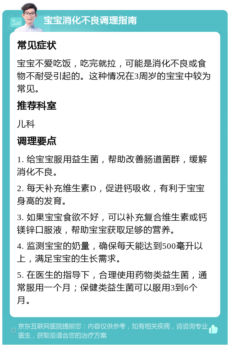 宝宝消化不良调理指南 常见症状 宝宝不爱吃饭，吃完就拉，可能是消化不良或食物不耐受引起的。这种情况在3周岁的宝宝中较为常见。 推荐科室 儿科 调理要点 1. 给宝宝服用益生菌，帮助改善肠道菌群，缓解消化不良。 2. 每天补充维生素D，促进钙吸收，有利于宝宝身高的发育。 3. 如果宝宝食欲不好，可以补充复合维生素或钙镁锌口服液，帮助宝宝获取足够的营养。 4. 监测宝宝的奶量，确保每天能达到500毫升以上，满足宝宝的生长需求。 5. 在医生的指导下，合理使用药物类益生菌，通常服用一个月；保健类益生菌可以服用3到6个月。