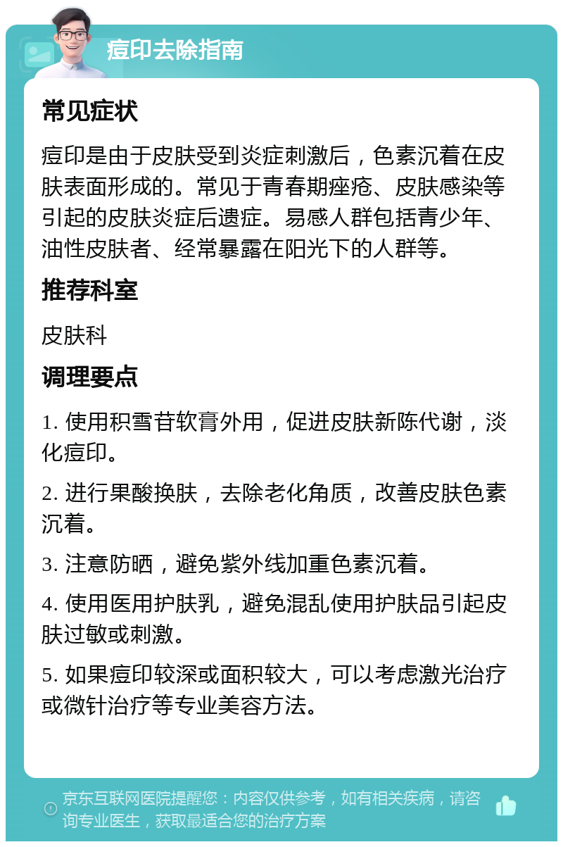 痘印去除指南 常见症状 痘印是由于皮肤受到炎症刺激后，色素沉着在皮肤表面形成的。常见于青春期痤疮、皮肤感染等引起的皮肤炎症后遗症。易感人群包括青少年、油性皮肤者、经常暴露在阳光下的人群等。 推荐科室 皮肤科 调理要点 1. 使用积雪苷软膏外用，促进皮肤新陈代谢，淡化痘印。 2. 进行果酸换肤，去除老化角质，改善皮肤色素沉着。 3. 注意防晒，避免紫外线加重色素沉着。 4. 使用医用护肤乳，避免混乱使用护肤品引起皮肤过敏或刺激。 5. 如果痘印较深或面积较大，可以考虑激光治疗或微针治疗等专业美容方法。