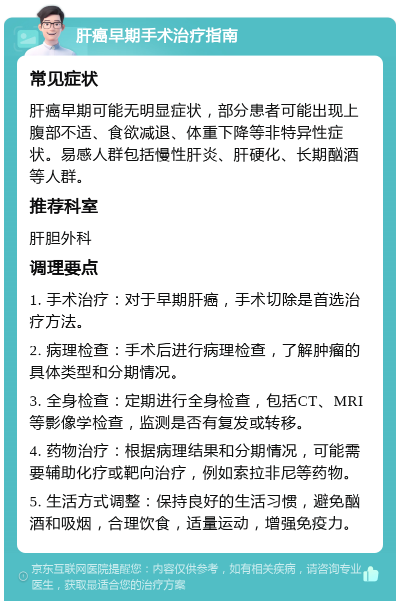 肝癌早期手术治疗指南 常见症状 肝癌早期可能无明显症状，部分患者可能出现上腹部不适、食欲减退、体重下降等非特异性症状。易感人群包括慢性肝炎、肝硬化、长期酗酒等人群。 推荐科室 肝胆外科 调理要点 1. 手术治疗：对于早期肝癌，手术切除是首选治疗方法。 2. 病理检查：手术后进行病理检查，了解肿瘤的具体类型和分期情况。 3. 全身检查：定期进行全身检查，包括CT、MRI等影像学检查，监测是否有复发或转移。 4. 药物治疗：根据病理结果和分期情况，可能需要辅助化疗或靶向治疗，例如索拉非尼等药物。 5. 生活方式调整：保持良好的生活习惯，避免酗酒和吸烟，合理饮食，适量运动，增强免疫力。