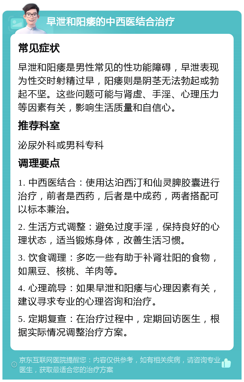 早泄和阳痿的中西医结合治疗 常见症状 早泄和阳痿是男性常见的性功能障碍，早泄表现为性交时射精过早，阳痿则是阴茎无法勃起或勃起不坚。这些问题可能与肾虚、手淫、心理压力等因素有关，影响生活质量和自信心。 推荐科室 泌尿外科或男科专科 调理要点 1. 中西医结合：使用达泊西汀和仙灵脾胶囊进行治疗，前者是西药，后者是中成药，两者搭配可以标本兼治。 2. 生活方式调整：避免过度手淫，保持良好的心理状态，适当锻炼身体，改善生活习惯。 3. 饮食调理：多吃一些有助于补肾壮阳的食物，如黑豆、核桃、羊肉等。 4. 心理疏导：如果早泄和阳痿与心理因素有关，建议寻求专业的心理咨询和治疗。 5. 定期复查：在治疗过程中，定期回访医生，根据实际情况调整治疗方案。