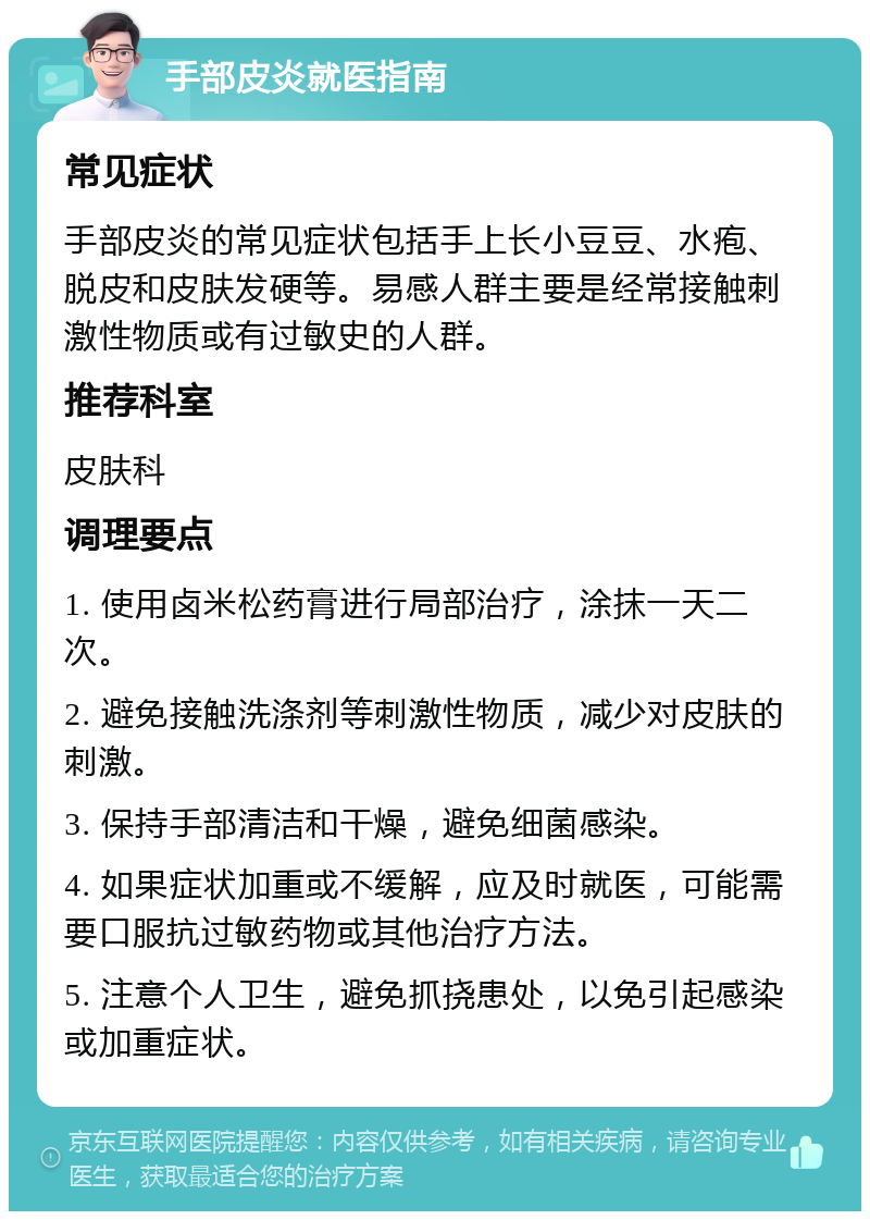 手部皮炎就医指南 常见症状 手部皮炎的常见症状包括手上长小豆豆、水疱、脱皮和皮肤发硬等。易感人群主要是经常接触刺激性物质或有过敏史的人群。 推荐科室 皮肤科 调理要点 1. 使用卤米松药膏进行局部治疗，涂抹一天二次。 2. 避免接触洗涤剂等刺激性物质，减少对皮肤的刺激。 3. 保持手部清洁和干燥，避免细菌感染。 4. 如果症状加重或不缓解，应及时就医，可能需要口服抗过敏药物或其他治疗方法。 5. 注意个人卫生，避免抓挠患处，以免引起感染或加重症状。