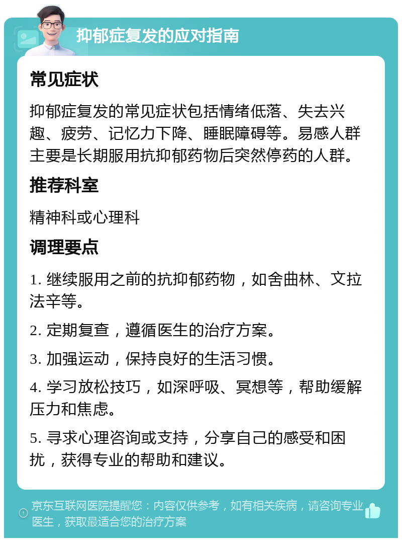 抑郁症复发的应对指南 常见症状 抑郁症复发的常见症状包括情绪低落、失去兴趣、疲劳、记忆力下降、睡眠障碍等。易感人群主要是长期服用抗抑郁药物后突然停药的人群。 推荐科室 精神科或心理科 调理要点 1. 继续服用之前的抗抑郁药物，如舍曲林、文拉法辛等。 2. 定期复查，遵循医生的治疗方案。 3. 加强运动，保持良好的生活习惯。 4. 学习放松技巧，如深呼吸、冥想等，帮助缓解压力和焦虑。 5. 寻求心理咨询或支持，分享自己的感受和困扰，获得专业的帮助和建议。