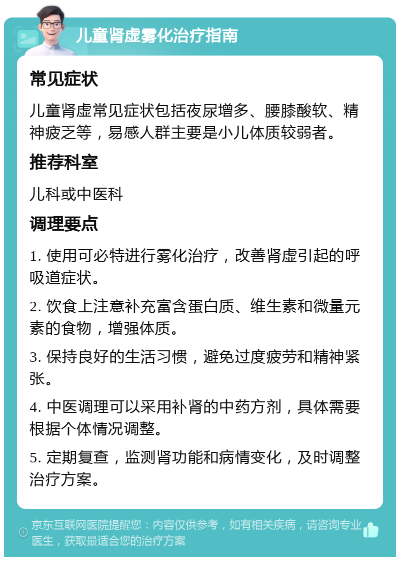 儿童肾虚雾化治疗指南 常见症状 儿童肾虚常见症状包括夜尿增多、腰膝酸软、精神疲乏等，易感人群主要是小儿体质较弱者。 推荐科室 儿科或中医科 调理要点 1. 使用可必特进行雾化治疗，改善肾虚引起的呼吸道症状。 2. 饮食上注意补充富含蛋白质、维生素和微量元素的食物，增强体质。 3. 保持良好的生活习惯，避免过度疲劳和精神紧张。 4. 中医调理可以采用补肾的中药方剂，具体需要根据个体情况调整。 5. 定期复查，监测肾功能和病情变化，及时调整治疗方案。