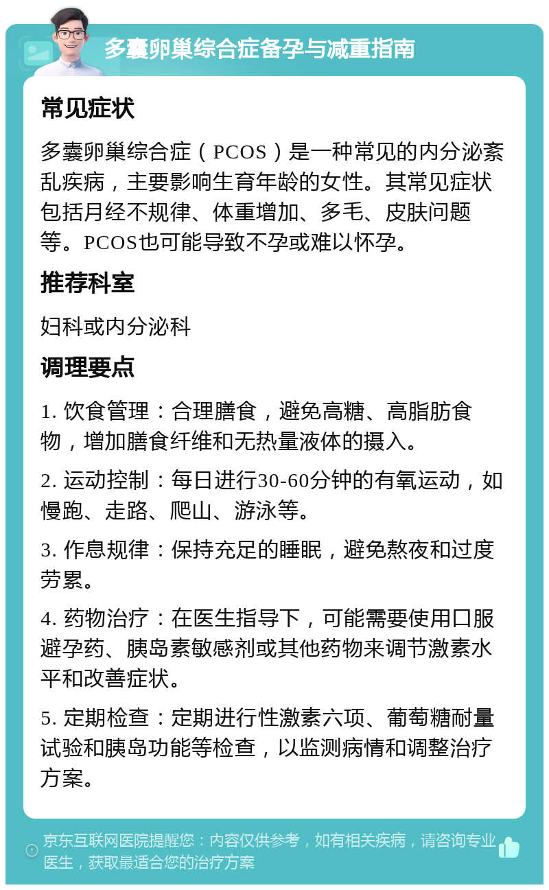 多囊卵巢综合症备孕与减重指南 常见症状 多囊卵巢综合症（PCOS）是一种常见的内分泌紊乱疾病，主要影响生育年龄的女性。其常见症状包括月经不规律、体重增加、多毛、皮肤问题等。PCOS也可能导致不孕或难以怀孕。 推荐科室 妇科或内分泌科 调理要点 1. 饮食管理：合理膳食，避免高糖、高脂肪食物，增加膳食纤维和无热量液体的摄入。 2. 运动控制：每日进行30-60分钟的有氧运动，如慢跑、走路、爬山、游泳等。 3. 作息规律：保持充足的睡眠，避免熬夜和过度劳累。 4. 药物治疗：在医生指导下，可能需要使用口服避孕药、胰岛素敏感剂或其他药物来调节激素水平和改善症状。 5. 定期检查：定期进行性激素六项、葡萄糖耐量试验和胰岛功能等检查，以监测病情和调整治疗方案。