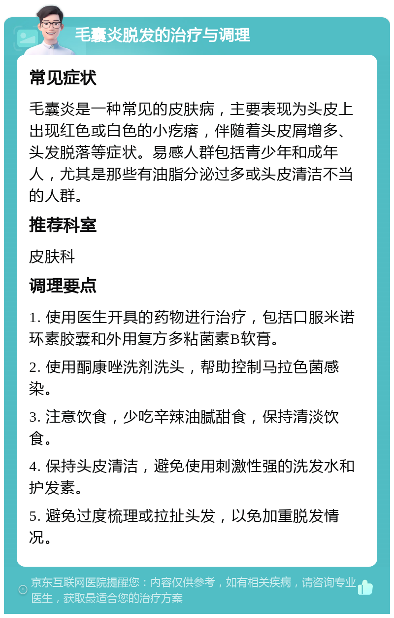 毛囊炎脱发的治疗与调理 常见症状 毛囊炎是一种常见的皮肤病，主要表现为头皮上出现红色或白色的小疙瘩，伴随着头皮屑增多、头发脱落等症状。易感人群包括青少年和成年人，尤其是那些有油脂分泌过多或头皮清洁不当的人群。 推荐科室 皮肤科 调理要点 1. 使用医生开具的药物进行治疗，包括口服米诺环素胶囊和外用复方多粘菌素B软膏。 2. 使用酮康唑洗剂洗头，帮助控制马拉色菌感染。 3. 注意饮食，少吃辛辣油腻甜食，保持清淡饮食。 4. 保持头皮清洁，避免使用刺激性强的洗发水和护发素。 5. 避免过度梳理或拉扯头发，以免加重脱发情况。