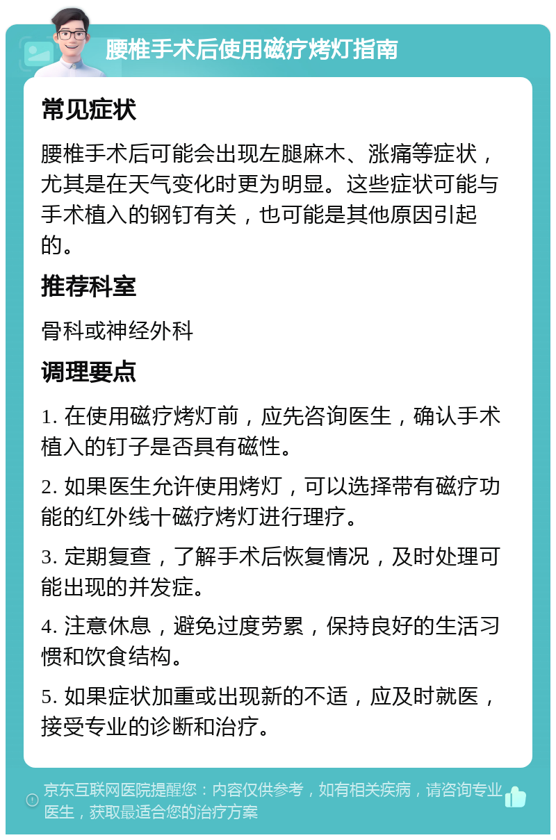 腰椎手术后使用磁疗烤灯指南 常见症状 腰椎手术后可能会出现左腿麻木、涨痛等症状，尤其是在天气变化时更为明显。这些症状可能与手术植入的钢钉有关，也可能是其他原因引起的。 推荐科室 骨科或神经外科 调理要点 1. 在使用磁疗烤灯前，应先咨询医生，确认手术植入的钉子是否具有磁性。 2. 如果医生允许使用烤灯，可以选择带有磁疗功能的红外线十磁疗烤灯进行理疗。 3. 定期复查，了解手术后恢复情况，及时处理可能出现的并发症。 4. 注意休息，避免过度劳累，保持良好的生活习惯和饮食结构。 5. 如果症状加重或出现新的不适，应及时就医，接受专业的诊断和治疗。