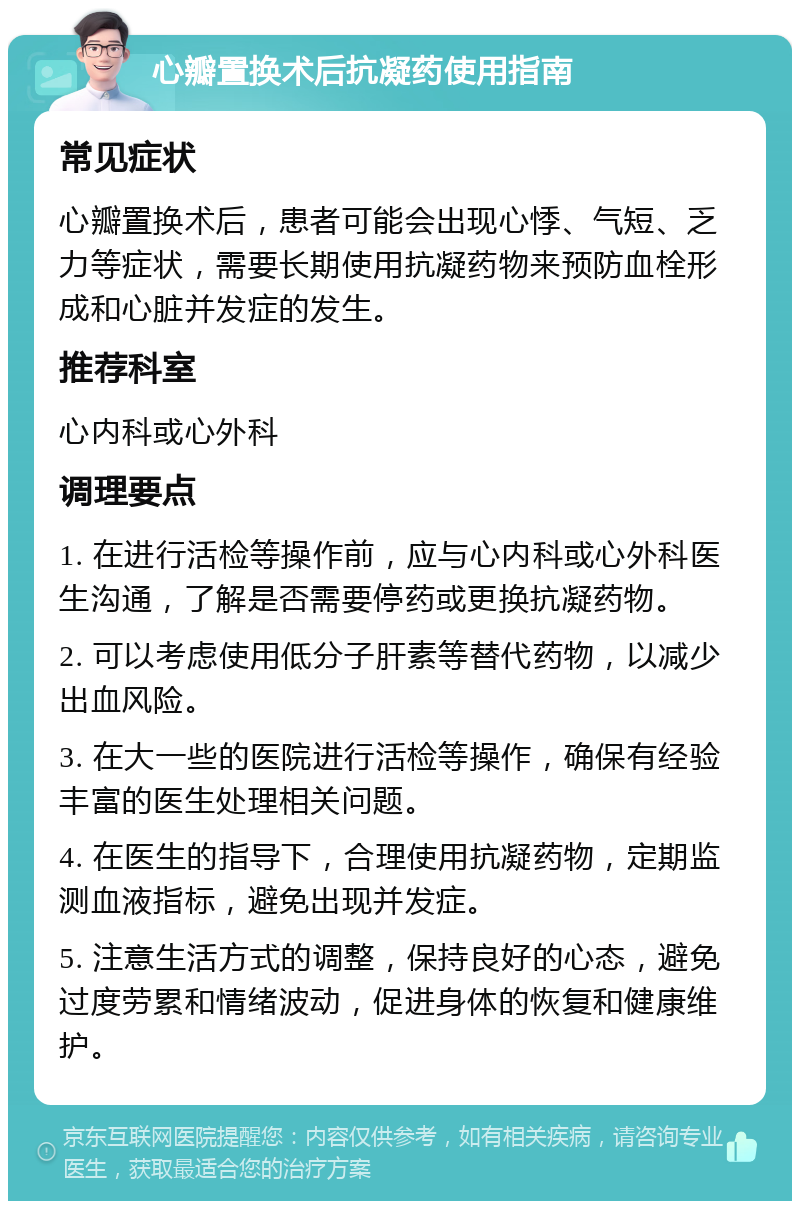 心瓣置换术后抗凝药使用指南 常见症状 心瓣置换术后，患者可能会出现心悸、气短、乏力等症状，需要长期使用抗凝药物来预防血栓形成和心脏并发症的发生。 推荐科室 心内科或心外科 调理要点 1. 在进行活检等操作前，应与心内科或心外科医生沟通，了解是否需要停药或更换抗凝药物。 2. 可以考虑使用低分子肝素等替代药物，以减少出血风险。 3. 在大一些的医院进行活检等操作，确保有经验丰富的医生处理相关问题。 4. 在医生的指导下，合理使用抗凝药物，定期监测血液指标，避免出现并发症。 5. 注意生活方式的调整，保持良好的心态，避免过度劳累和情绪波动，促进身体的恢复和健康维护。