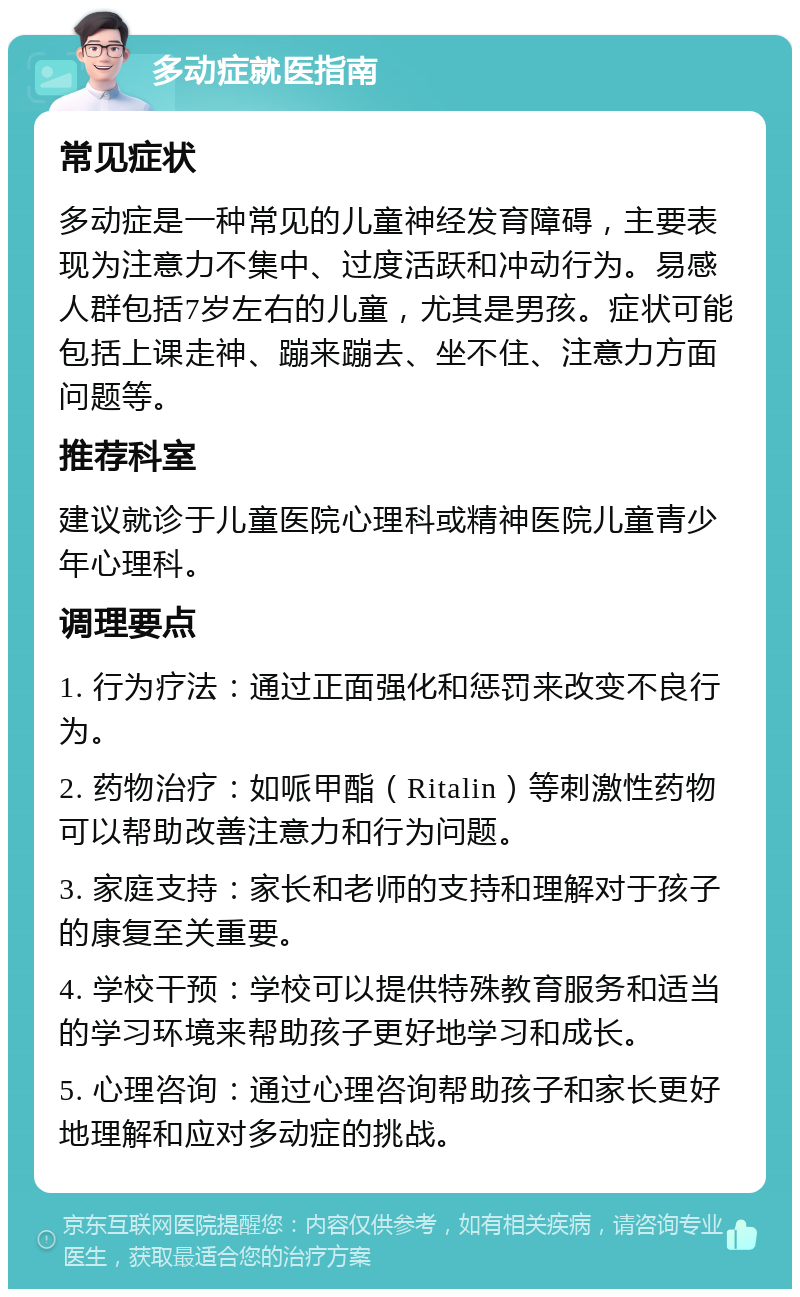 多动症就医指南 常见症状 多动症是一种常见的儿童神经发育障碍，主要表现为注意力不集中、过度活跃和冲动行为。易感人群包括7岁左右的儿童，尤其是男孩。症状可能包括上课走神、蹦来蹦去、坐不住、注意力方面问题等。 推荐科室 建议就诊于儿童医院心理科或精神医院儿童青少年心理科。 调理要点 1. 行为疗法：通过正面强化和惩罚来改变不良行为。 2. 药物治疗：如哌甲酯（Ritalin）等刺激性药物可以帮助改善注意力和行为问题。 3. 家庭支持：家长和老师的支持和理解对于孩子的康复至关重要。 4. 学校干预：学校可以提供特殊教育服务和适当的学习环境来帮助孩子更好地学习和成长。 5. 心理咨询：通过心理咨询帮助孩子和家长更好地理解和应对多动症的挑战。