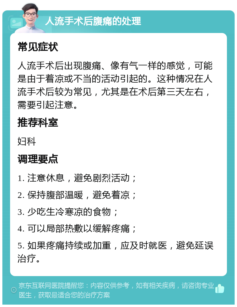 人流手术后腹痛的处理 常见症状 人流手术后出现腹痛、像有气一样的感觉，可能是由于着凉或不当的活动引起的。这种情况在人流手术后较为常见，尤其是在术后第三天左右，需要引起注意。 推荐科室 妇科 调理要点 1. 注意休息，避免剧烈活动； 2. 保持腹部温暖，避免着凉； 3. 少吃生冷寒凉的食物； 4. 可以局部热敷以缓解疼痛； 5. 如果疼痛持续或加重，应及时就医，避免延误治疗。