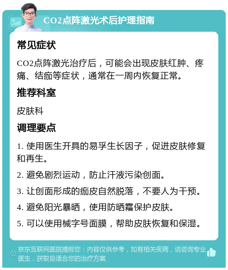 CO2点阵激光术后护理指南 常见症状 CO2点阵激光治疗后，可能会出现皮肤红肿、疼痛、结痂等症状，通常在一周内恢复正常。 推荐科室 皮肤科 调理要点 1. 使用医生开具的易孚生长因子，促进皮肤修复和再生。 2. 避免剧烈运动，防止汗液污染创面。 3. 让创面形成的痂皮自然脱落，不要人为干预。 4. 避免阳光暴晒，使用防晒霜保护皮肤。 5. 可以使用械字号面膜，帮助皮肤恢复和保湿。