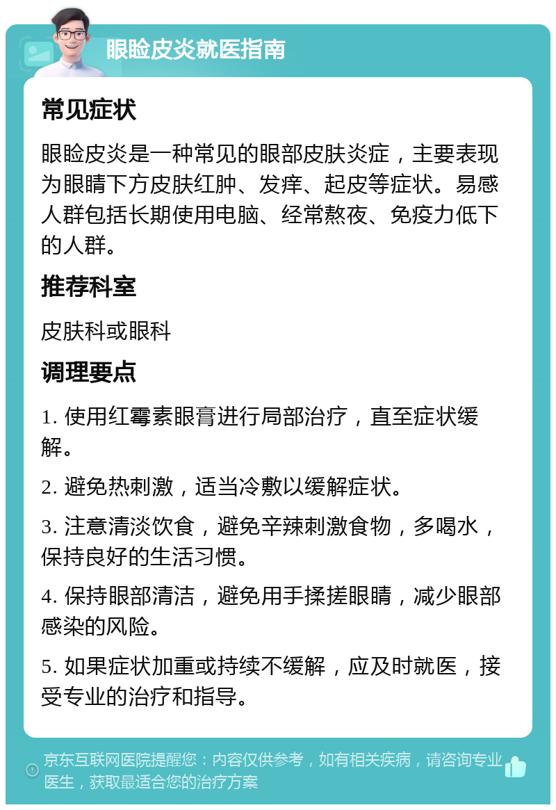 眼睑皮炎就医指南 常见症状 眼睑皮炎是一种常见的眼部皮肤炎症，主要表现为眼睛下方皮肤红肿、发痒、起皮等症状。易感人群包括长期使用电脑、经常熬夜、免疫力低下的人群。 推荐科室 皮肤科或眼科 调理要点 1. 使用红霉素眼膏进行局部治疗，直至症状缓解。 2. 避免热刺激，适当冷敷以缓解症状。 3. 注意清淡饮食，避免辛辣刺激食物，多喝水，保持良好的生活习惯。 4. 保持眼部清洁，避免用手揉搓眼睛，减少眼部感染的风险。 5. 如果症状加重或持续不缓解，应及时就医，接受专业的治疗和指导。