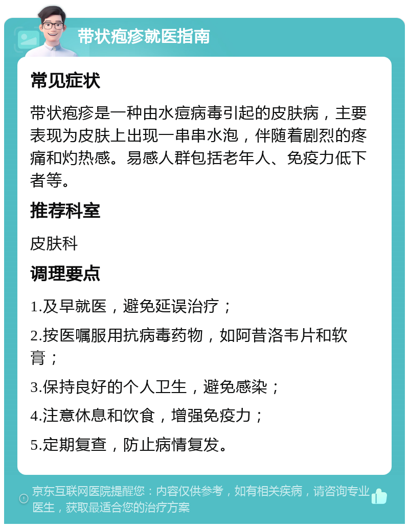 带状疱疹就医指南 常见症状 带状疱疹是一种由水痘病毒引起的皮肤病，主要表现为皮肤上出现一串串水泡，伴随着剧烈的疼痛和灼热感。易感人群包括老年人、免疫力低下者等。 推荐科室 皮肤科 调理要点 1.及早就医，避免延误治疗； 2.按医嘱服用抗病毒药物，如阿昔洛韦片和软膏； 3.保持良好的个人卫生，避免感染； 4.注意休息和饮食，增强免疫力； 5.定期复查，防止病情复发。