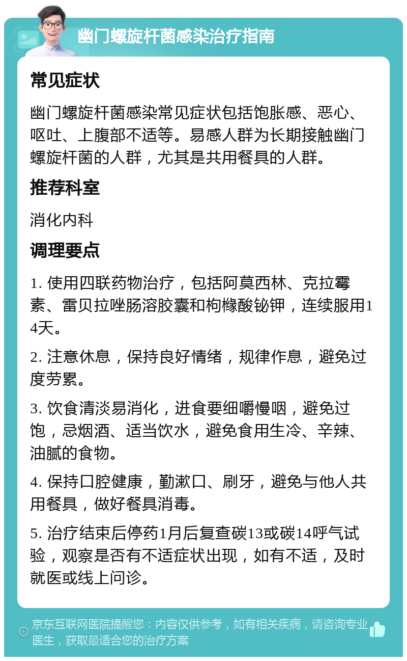 幽门螺旋杆菌感染治疗指南 常见症状 幽门螺旋杆菌感染常见症状包括饱胀感、恶心、呕吐、上腹部不适等。易感人群为长期接触幽门螺旋杆菌的人群，尤其是共用餐具的人群。 推荐科室 消化内科 调理要点 1. 使用四联药物治疗，包括阿莫西林、克拉霉素、雷贝拉唑肠溶胶囊和枸橼酸铋钾，连续服用14天。 2. 注意休息，保持良好情绪，规律作息，避免过度劳累。 3. 饮食清淡易消化，进食要细嚼慢咽，避免过饱，忌烟酒、适当饮水，避免食用生冷、辛辣、油腻的食物。 4. 保持口腔健康，勤漱口、刷牙，避免与他人共用餐具，做好餐具消毒。 5. 治疗结束后停药1月后复查碳13或碳14呼气试验，观察是否有不适症状出现，如有不适，及时就医或线上问诊。