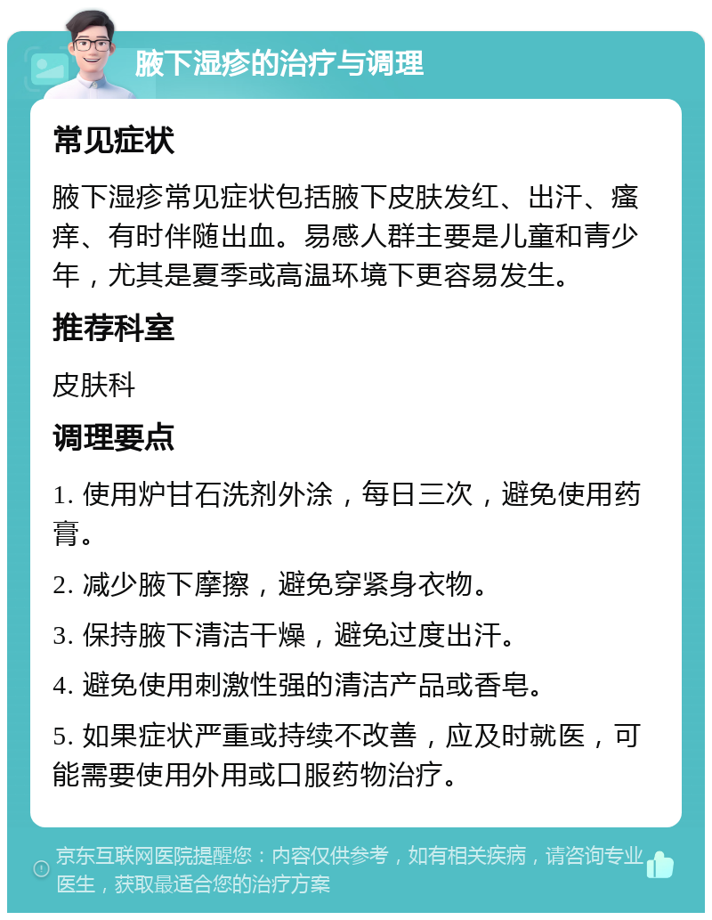 腋下湿疹的治疗与调理 常见症状 腋下湿疹常见症状包括腋下皮肤发红、出汗、瘙痒、有时伴随出血。易感人群主要是儿童和青少年，尤其是夏季或高温环境下更容易发生。 推荐科室 皮肤科 调理要点 1. 使用炉甘石洗剂外涂，每日三次，避免使用药膏。 2. 减少腋下摩擦，避免穿紧身衣物。 3. 保持腋下清洁干燥，避免过度出汗。 4. 避免使用刺激性强的清洁产品或香皂。 5. 如果症状严重或持续不改善，应及时就医，可能需要使用外用或口服药物治疗。