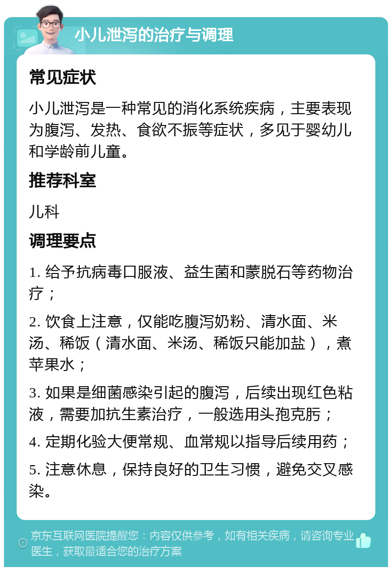 小儿泄泻的治疗与调理 常见症状 小儿泄泻是一种常见的消化系统疾病，主要表现为腹泻、发热、食欲不振等症状，多见于婴幼儿和学龄前儿童。 推荐科室 儿科 调理要点 1. 给予抗病毒口服液、益生菌和蒙脱石等药物治疗； 2. 饮食上注意，仅能吃腹泻奶粉、清水面、米汤、稀饭（清水面、米汤、稀饭只能加盐），煮苹果水； 3. 如果是细菌感染引起的腹泻，后续出现红色粘液，需要加抗生素治疗，一般选用头孢克肟； 4. 定期化验大便常规、血常规以指导后续用药； 5. 注意休息，保持良好的卫生习惯，避免交叉感染。