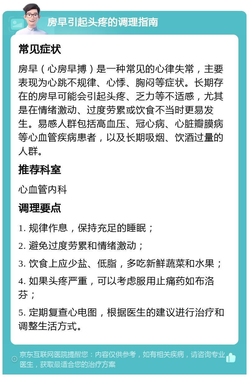 房早引起头疼的调理指南 常见症状 房早（心房早搏）是一种常见的心律失常，主要表现为心跳不规律、心悸、胸闷等症状。长期存在的房早可能会引起头疼、乏力等不适感，尤其是在情绪激动、过度劳累或饮食不当时更易发生。易感人群包括高血压、冠心病、心脏瓣膜病等心血管疾病患者，以及长期吸烟、饮酒过量的人群。 推荐科室 心血管内科 调理要点 1. 规律作息，保持充足的睡眠； 2. 避免过度劳累和情绪激动； 3. 饮食上应少盐、低脂，多吃新鲜蔬菜和水果； 4. 如果头疼严重，可以考虑服用止痛药如布洛芬； 5. 定期复查心电图，根据医生的建议进行治疗和调整生活方式。