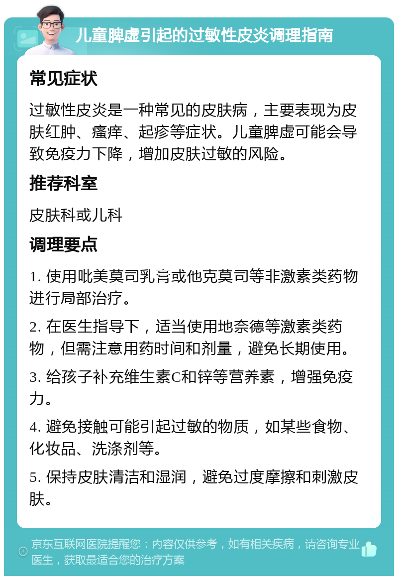 儿童脾虚引起的过敏性皮炎调理指南 常见症状 过敏性皮炎是一种常见的皮肤病，主要表现为皮肤红肿、瘙痒、起疹等症状。儿童脾虚可能会导致免疫力下降，增加皮肤过敏的风险。 推荐科室 皮肤科或儿科 调理要点 1. 使用吡美莫司乳膏或他克莫司等非激素类药物进行局部治疗。 2. 在医生指导下，适当使用地奈德等激素类药物，但需注意用药时间和剂量，避免长期使用。 3. 给孩子补充维生素C和锌等营养素，增强免疫力。 4. 避免接触可能引起过敏的物质，如某些食物、化妆品、洗涤剂等。 5. 保持皮肤清洁和湿润，避免过度摩擦和刺激皮肤。