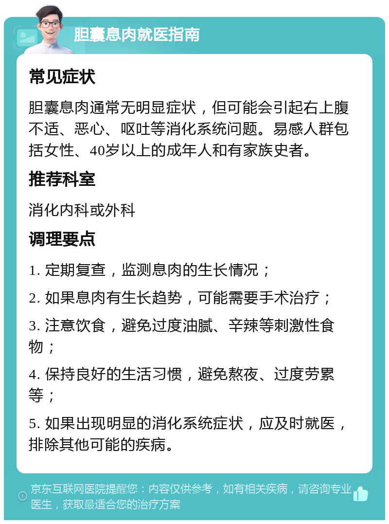 胆囊息肉就医指南 常见症状 胆囊息肉通常无明显症状，但可能会引起右上腹不适、恶心、呕吐等消化系统问题。易感人群包括女性、40岁以上的成年人和有家族史者。 推荐科室 消化内科或外科 调理要点 1. 定期复查，监测息肉的生长情况； 2. 如果息肉有生长趋势，可能需要手术治疗； 3. 注意饮食，避免过度油腻、辛辣等刺激性食物； 4. 保持良好的生活习惯，避免熬夜、过度劳累等； 5. 如果出现明显的消化系统症状，应及时就医，排除其他可能的疾病。