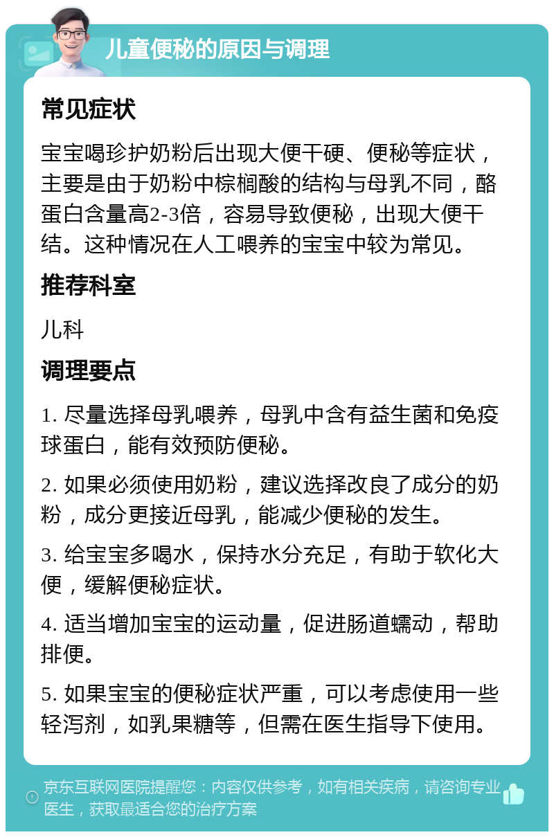 儿童便秘的原因与调理 常见症状 宝宝喝珍护奶粉后出现大便干硬、便秘等症状，主要是由于奶粉中棕榈酸的结构与母乳不同，酪蛋白含量高2-3倍，容易导致便秘，出现大便干结。这种情况在人工喂养的宝宝中较为常见。 推荐科室 儿科 调理要点 1. 尽量选择母乳喂养，母乳中含有益生菌和免疫球蛋白，能有效预防便秘。 2. 如果必须使用奶粉，建议选择改良了成分的奶粉，成分更接近母乳，能减少便秘的发生。 3. 给宝宝多喝水，保持水分充足，有助于软化大便，缓解便秘症状。 4. 适当增加宝宝的运动量，促进肠道蠕动，帮助排便。 5. 如果宝宝的便秘症状严重，可以考虑使用一些轻泻剂，如乳果糖等，但需在医生指导下使用。