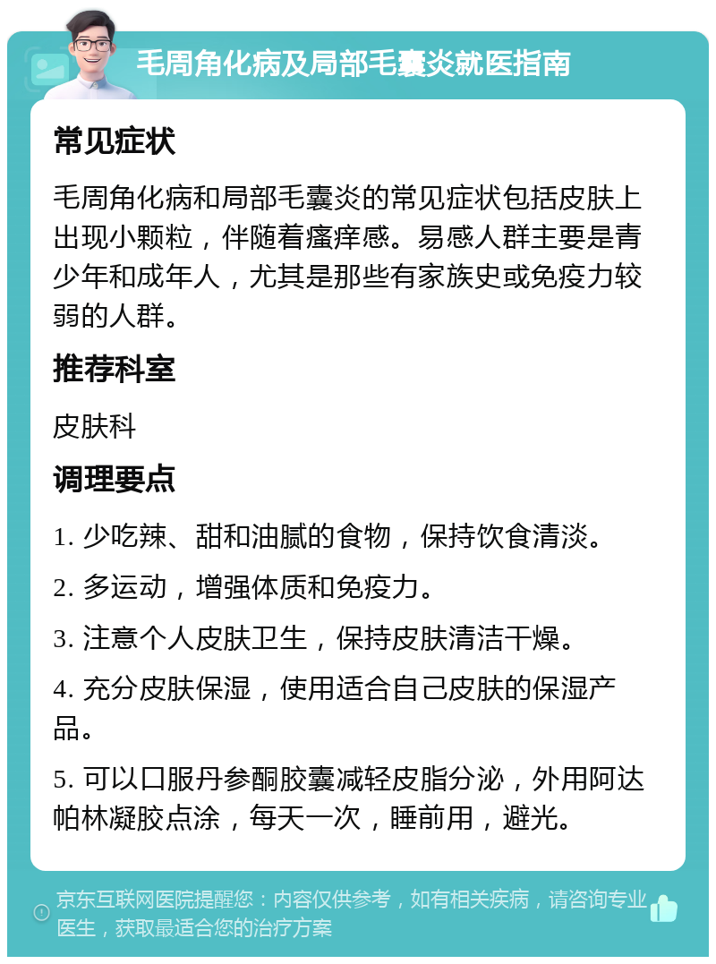 毛周角化病及局部毛囊炎就医指南 常见症状 毛周角化病和局部毛囊炎的常见症状包括皮肤上出现小颗粒，伴随着瘙痒感。易感人群主要是青少年和成年人，尤其是那些有家族史或免疫力较弱的人群。 推荐科室 皮肤科 调理要点 1. 少吃辣、甜和油腻的食物，保持饮食清淡。 2. 多运动，增强体质和免疫力。 3. 注意个人皮肤卫生，保持皮肤清洁干燥。 4. 充分皮肤保湿，使用适合自己皮肤的保湿产品。 5. 可以口服丹参酮胶囊减轻皮脂分泌，外用阿达帕林凝胶点涂，每天一次，睡前用，避光。