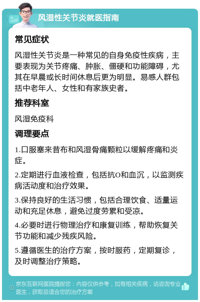 风湿性关节炎就医指南 常见症状 风湿性关节炎是一种常见的自身免疫性疾病，主要表现为关节疼痛、肿胀、僵硬和功能障碍，尤其在早晨或长时间休息后更为明显。易感人群包括中老年人、女性和有家族史者。 推荐科室 风湿免疫科 调理要点 1.口服塞来昔布和风湿骨痛颗粒以缓解疼痛和炎症。 2.定期进行血液检查，包括抗O和血沉，以监测疾病活动度和治疗效果。 3.保持良好的生活习惯，包括合理饮食、适量运动和充足休息，避免过度劳累和受凉。 4.必要时进行物理治疗和康复训练，帮助恢复关节功能和减少残疾风险。 5.遵循医生的治疗方案，按时服药，定期复诊，及时调整治疗策略。