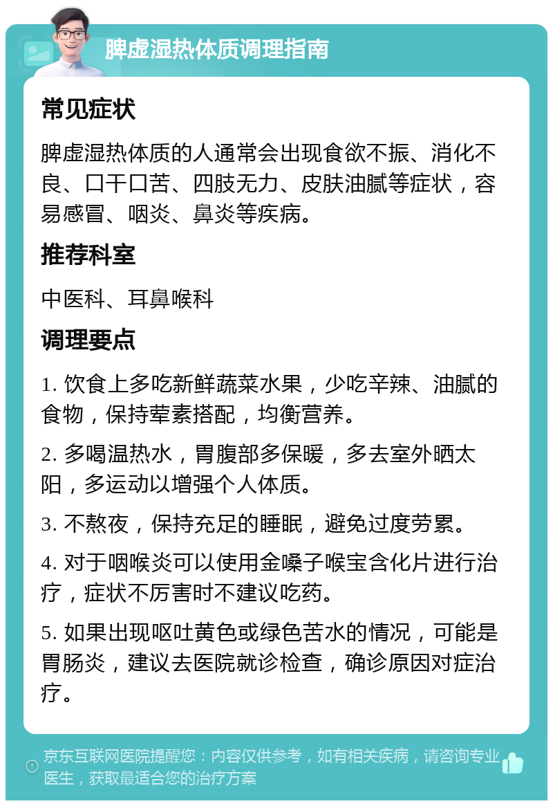 脾虚湿热体质调理指南 常见症状 脾虚湿热体质的人通常会出现食欲不振、消化不良、口干口苦、四肢无力、皮肤油腻等症状，容易感冒、咽炎、鼻炎等疾病。 推荐科室 中医科、耳鼻喉科 调理要点 1. 饮食上多吃新鲜蔬菜水果，少吃辛辣、油腻的食物，保持荤素搭配，均衡营养。 2. 多喝温热水，胃腹部多保暖，多去室外晒太阳，多运动以增强个人体质。 3. 不熬夜，保持充足的睡眠，避免过度劳累。 4. 对于咽喉炎可以使用金嗓子喉宝含化片进行治疗，症状不厉害时不建议吃药。 5. 如果出现呕吐黄色或绿色苦水的情况，可能是胃肠炎，建议去医院就诊检查，确诊原因对症治疗。