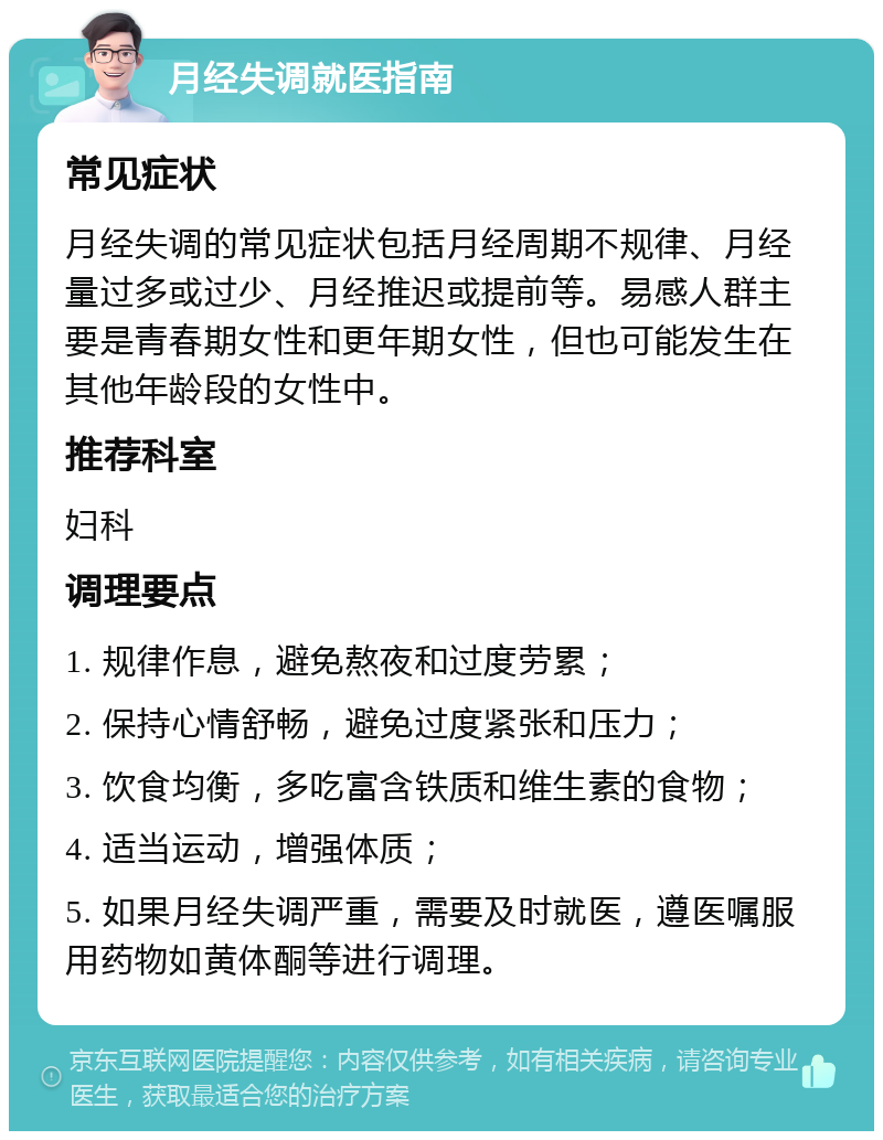 月经失调就医指南 常见症状 月经失调的常见症状包括月经周期不规律、月经量过多或过少、月经推迟或提前等。易感人群主要是青春期女性和更年期女性，但也可能发生在其他年龄段的女性中。 推荐科室 妇科 调理要点 1. 规律作息，避免熬夜和过度劳累； 2. 保持心情舒畅，避免过度紧张和压力； 3. 饮食均衡，多吃富含铁质和维生素的食物； 4. 适当运动，增强体质； 5. 如果月经失调严重，需要及时就医，遵医嘱服用药物如黄体酮等进行调理。