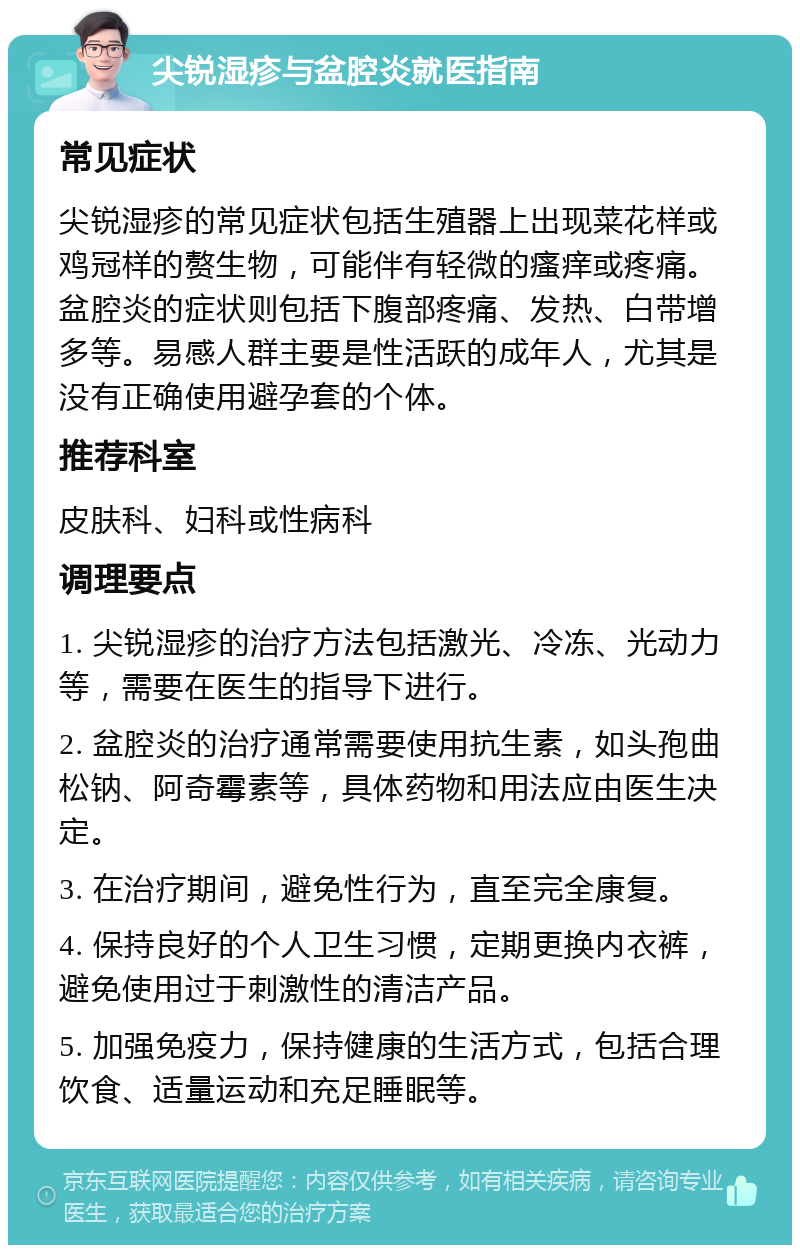 尖锐湿疹与盆腔炎就医指南 常见症状 尖锐湿疹的常见症状包括生殖器上出现菜花样或鸡冠样的赘生物，可能伴有轻微的瘙痒或疼痛。盆腔炎的症状则包括下腹部疼痛、发热、白带增多等。易感人群主要是性活跃的成年人，尤其是没有正确使用避孕套的个体。 推荐科室 皮肤科、妇科或性病科 调理要点 1. 尖锐湿疹的治疗方法包括激光、冷冻、光动力等，需要在医生的指导下进行。 2. 盆腔炎的治疗通常需要使用抗生素，如头孢曲松钠、阿奇霉素等，具体药物和用法应由医生决定。 3. 在治疗期间，避免性行为，直至完全康复。 4. 保持良好的个人卫生习惯，定期更换内衣裤，避免使用过于刺激性的清洁产品。 5. 加强免疫力，保持健康的生活方式，包括合理饮食、适量运动和充足睡眠等。