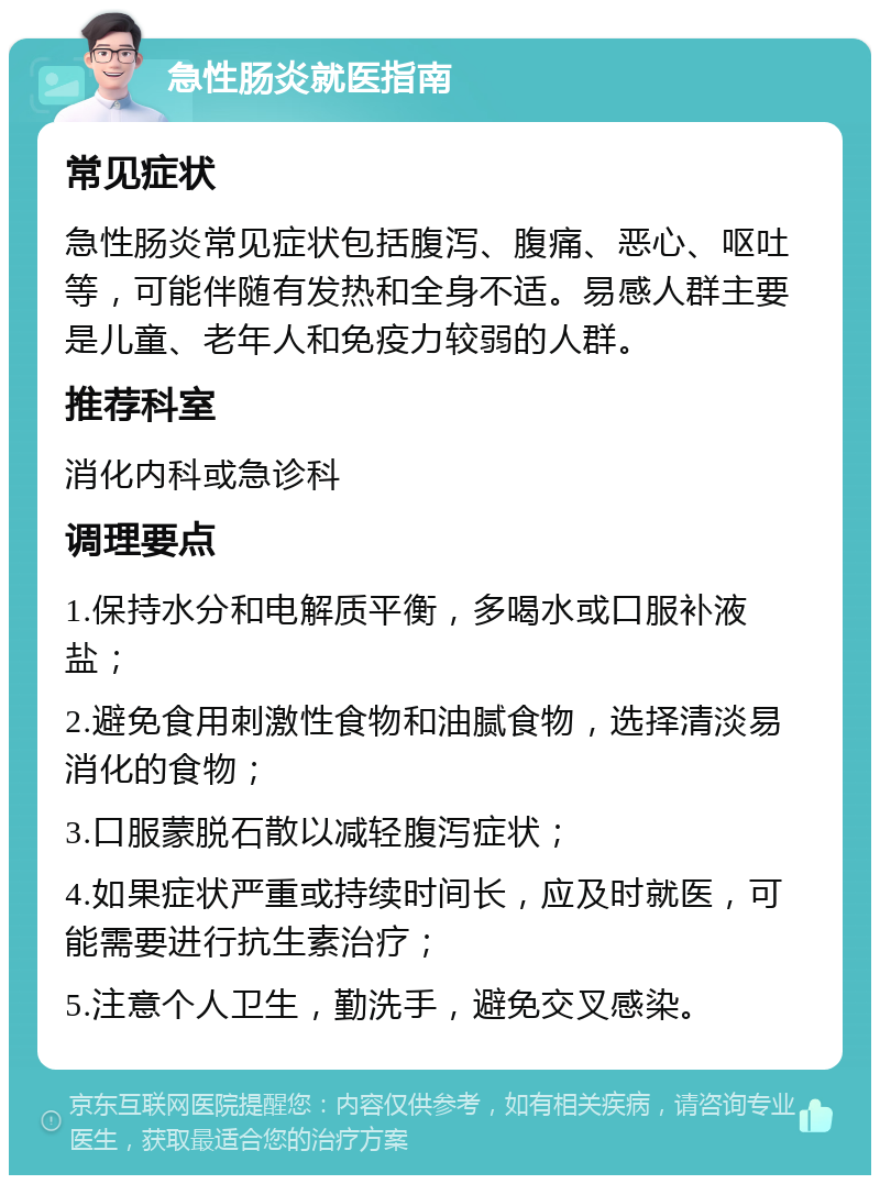 急性肠炎就医指南 常见症状 急性肠炎常见症状包括腹泻、腹痛、恶心、呕吐等，可能伴随有发热和全身不适。易感人群主要是儿童、老年人和免疫力较弱的人群。 推荐科室 消化内科或急诊科 调理要点 1.保持水分和电解质平衡，多喝水或口服补液盐； 2.避免食用刺激性食物和油腻食物，选择清淡易消化的食物； 3.口服蒙脱石散以减轻腹泻症状； 4.如果症状严重或持续时间长，应及时就医，可能需要进行抗生素治疗； 5.注意个人卫生，勤洗手，避免交叉感染。