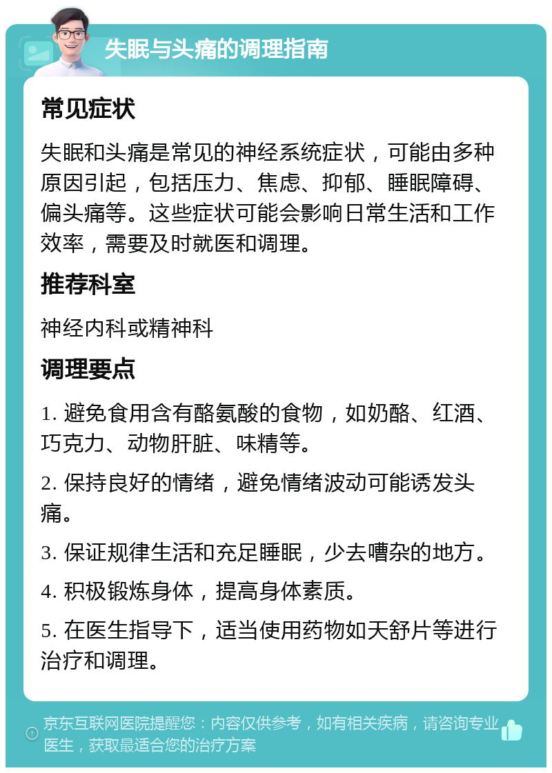 失眠与头痛的调理指南 常见症状 失眠和头痛是常见的神经系统症状，可能由多种原因引起，包括压力、焦虑、抑郁、睡眠障碍、偏头痛等。这些症状可能会影响日常生活和工作效率，需要及时就医和调理。 推荐科室 神经内科或精神科 调理要点 1. 避免食用含有酪氨酸的食物，如奶酪、红酒、巧克力、动物肝脏、味精等。 2. 保持良好的情绪，避免情绪波动可能诱发头痛。 3. 保证规律生活和充足睡眠，少去嘈杂的地方。 4. 积极锻炼身体，提高身体素质。 5. 在医生指导下，适当使用药物如天舒片等进行治疗和调理。