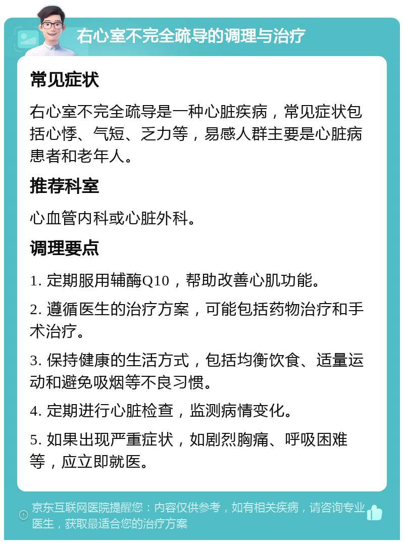 右心室不完全疏导的调理与治疗 常见症状 右心室不完全疏导是一种心脏疾病，常见症状包括心悸、气短、乏力等，易感人群主要是心脏病患者和老年人。 推荐科室 心血管内科或心脏外科。 调理要点 1. 定期服用辅酶Q10，帮助改善心肌功能。 2. 遵循医生的治疗方案，可能包括药物治疗和手术治疗。 3. 保持健康的生活方式，包括均衡饮食、适量运动和避免吸烟等不良习惯。 4. 定期进行心脏检查，监测病情变化。 5. 如果出现严重症状，如剧烈胸痛、呼吸困难等，应立即就医。